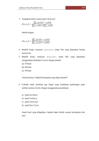 Aplikasi Temu Kembali Citra 699
3. Tunjukkan bahwa rumus jarak Chebychef
𝑗(𝑣1, 𝑣2) =
∑ |𝑣1(𝑘) − 𝑣2(𝑘)|𝑁
𝑘=1
∑ 𝑣1(𝑘) +𝑁
𝑘=1 ∑ 𝑣2(𝑘)𝑁
𝑘=1
identik dengan
𝑗(𝑣1, 𝑣2) =
∑ |𝑣1(𝑘) − 𝑣2(𝑘)|𝑁
𝑘=1
∑ (𝑣1(𝑘) + 𝑣2(𝑘))𝑁
𝑘=1
4. Buatlah fungsi semacam queryzer, tetapi fitur yang digunakan berupa
momen Hu.
5. Buatlah fungsi semacam queryzer, tetapi fitur yang digunakan
menggunakan deskriptor Fourier dengan jumlah:
(a) 30 buah
(b) 40 buah
(c) 50 buah
Amati hasilnya. Adakah kesimpulan yang dapat diambil?
6. Cobalah untuk membuat tiga fungsi yang melakukan perhitungan jarak
melalui momen Zernike dengan menggunakan pendekatan:
a) jarak Euclidean
b) jarak Canberra
c) jarak Chebychef
d) jarak Bray Curtis
Amati hasil yang didapatkan. Apakah dapat ditarik sesuatu kesimpulan dari
situ?
 