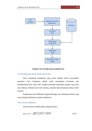 Aplikasi Temu Kembali Citra 687
Citra
Masukan Prapemrosesan dan
Segmentasi
Ekstraksi
Fitur
Database
Perhitungan
Jarak Fitur
Pengurutan
Jarak
Pemilihan n Citra
Hasil
Gambar 14.1 Prinsip temu kembali citra
14.2 Perhitungan Jarak Antara Dua Citra
Jarak merupakan pendekatan yang umum dipakai untuk mewujudkan
pencarian citra. Fungsinya adalah untuk menentukan kesamaan atau
ketidaksamaan dua vektor fitur. Tingkat kesamaan dinyatakan dengan suatu skor
atau ranking. Semakin kecil nilai ranking, semakin dekat kesamaan kedua vektor
tersebut.
Pengukuran jarak dilakukan dengan beberapa cara. Beberapa metode yang
umum dipakai dijelaskan di dalam subbab ini.
14.2.1 Jarak Euclidean
Jarak Euclidean didefinisikan sebagai berikut:
𝑗(𝑣1, 𝑣2) = √∑ (𝑣1(𝑘) − 𝑣2(𝑘))2𝑁
𝑘=1 (14.1)
 