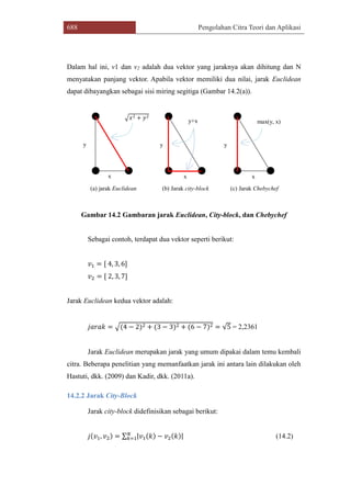 688 Pengolahan Citra Teori dan Aplikasi
Dalam hal ini, v1 dan v2 adalah dua vektor yang jaraknya akan dihitung dan N
menyatakan panjang vektor. Apabila vektor memiliki dua nilai, jarak Euclidean
dapat dibayangkan sebagai sisi miring segitiga (Gambar 14.2(a)).
(a) jarak Euclidean (b) Jarak city-block (c) Jarak Chebychef
y
x x x
y y
max(y, x)y+x
√𝑥2 + 𝑦2
Gambar 14.2 Gambaran jarak Euclidean, City-block, dan Chebychef
Sebagai contoh, terdapat dua vektor seperti berikut:
𝑣1 = [ 4, 3, 6]
𝑣2 = [ 2, 3, 7]
Jarak Euclidean kedua vektor adalah:
𝑗𝑎𝑟𝑎𝑘 = √(4 − 2)2 + (3 − 3)2 + (6 − 7)2 = √5 = 2,2361
Jarak Euclidean merupakan jarak yang umum dipakai dalam temu kembali
citra. Beberapa penelitian yang memanfaatkan jarak ini antara lain dilakukan oleh
Hastuti, dkk. (2009) dan Kadir, dkk. (2011a).
14.2.2 Jarak City-Block
Jarak city-block didefinisikan sebagai berikut:
𝑗(𝑣1, 𝑣2) = ∑ |𝑣1(𝑘) − 𝑣2(𝑘)|𝑁
𝑘=1 (14.2)
 