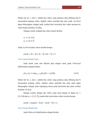 Aplikasi Temu Kembali Citra 689
Dalam hal ini, v1 dan v2 adalah dua vektor yang jaraknya akan dihitung dan N
menyatakan panjang vektor. Apabila vektor memiliki dua nilai, jarak city-block
dapat dibayangkan sebagai jarak vertikal plus horizontal dari vektor pertama ke
vektor kedua (Gambar 14.2(b)).
Sebagai contoh, terdapat dua vektor seperti berikut:
𝑣1 = [ 4, 3, 6]
𝑣2 = [ 2, 3, 7]
Jarak city-block kedua vektor tersebut berupa
𝑗𝑎𝑟𝑎𝑘 = |4 − 2| + |3 − 3| + |6 − 7| = 3
14.2.3 Jarak Kotak Catur
Jarak kotak catur atau dikenal pula dengan nama jarak Chebychef
didefinisikan sebagai berikut:
𝑗(𝑣1, 𝑣2) = max 𝑘=1→𝑁(|𝑣1(𝑘) − 𝑣2(𝑘)|) (14.3)
Dalam hal ini, v1 dan v2 adalah dua vektor yang jaraknya akan dihitung dan N
menyatakan panjang vektor. Apabila vektor memiliki dua nilai, jarak dapat
dibayangkan sebagai jarak terpanjang antara jarak horizontal dan jarak vertikal
(Gambar 14.2(c)).
Sebagai contoh, dengan dua vektor yang sama dengan di depan (𝑣1 =
[ 4, 3, 6] dan 𝑣2 = [ 2, 3, 7]), jarak kotak catur kedua vektor tersebut berupa
𝑗𝑎𝑟𝑎𝑘 = max(|4 − 2|, |3 − 3|, |6 − 7|) = 2
14.2.4 Jarak Minkowski
Jarak Minkowski didefinisikan sebagai berikut:
 