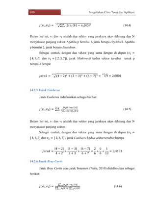 690 Pengolahan Citra Teori dan Aplikasi
𝑗(𝑣1, 𝑣2) = √∑ |(𝑣1(𝑘) − 𝑣2(𝑘)| 𝑝𝑁
𝑘=1
1/𝑝
(14.4)
Dalam hal ini, v1 dan v2 adalah dua vektor yang jaraknya akan dihitung dan N
menyatakan panjang vektor. Apabila p bernilai 1, jarak berupa city-block. Apabila
p bernilai 2, jarak berupa Euclidean.
Sebagai contoh, dengan dua vektor yang sama dengan di depan (𝑣1 =
[ 4, 3, 6] dan 𝑣2 = [ 2, 3, 7]), jarak Minkowski kedua vektor tersebut untuk p
berupa 3 berupa:
𝑗𝑎𝑟𝑎𝑘 = √(4 − 2)3 + (3 − 3)3 + (6 − 7)3
1/3
= √9
1/3
= 2,0801
14.2.5 Jarak Canberra
Jarak Canberra didefinisikan sebagai berikut:
𝑗(𝑣1, 𝑣2) = ∑
|𝑣1(𝑘)−𝑣2(𝑘)|
|𝑣1(𝑘)|+|𝑣1(𝑘)|
𝑁
𝑘=1 (14.5)
Dalam hal ini, v1 dan v2 adalah dua vektor yang jaraknya akan dihitung dan N
menyatakan panjang vektor.
Sebagai contoh, dengan dua vektor yang sama dengan di depan (𝑣1 =
[ 4, 3, 6] dan 𝑣2 = [ 2, 3, 7]), jarak Canberra kedua vektor tersebut berupa
𝑗𝑎𝑟𝑎𝑘 =
|4 − 2|
4 + 2
+
|3 − 3|
3 + 3
+
|6 − 7|
6 + 7
=
2
6
+
0
6
+
1
13
= 0,4103
14.2.6 Jarak Bray Curtis
Jarak Bray Curtis atau jarak Sorensen (Putra, 2010) didefinisikan sebagai
berikut:
𝑗(𝑣1, 𝑣2) =
∑ |𝑣1(𝑘)−𝑣2(𝑘)|𝑁
𝑘=1
∑ 𝑣1(𝑘)+𝑁
𝑘=1 ∑ 𝑣2(𝑘)𝑁
𝑘=1
(14.6)
 