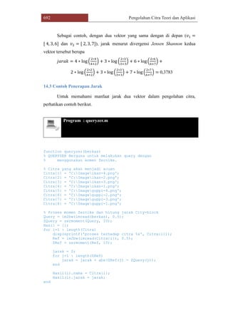 692 Pengolahan Citra Teori dan Aplikasi
Sebagai contoh, dengan dua vektor yang sama dengan di depan (𝑣1 =
[ 4, 3, 6] dan 𝑣2 = [ 2, 3, 7]), jarak menurut divergensi Jensen Shannon kedua
vektor tersebut berupa
𝑗𝑎𝑟𝑎𝑘 = 4 ∗ log (
2∗4
4+2
) + 3 ∗ log (
2∗3
3+3
) + 6 ∗ log (
2∗6
6+7
) +
2 ∗ log (
2∗2
4+2
) + 3 ∗ log (
2∗3
3+3
) + 7 ∗ log (
2∗7
6+7
) = 0,3783
14.3 Contoh Penerapan Jarak
Untuk memahami manfaat jarak dua vektor dalam pengolahan citra,
perhatikan contoh berikut.
Program : queryzer.m
function queryzer(berkas)
% QUERYZER Berguna untuk melakukan query dengan
% menggunakan momen Zernike.
% Citra yang akan menjadi acuan
Citra{1} = 'C:Imageikan-4.png';
Citra{2} = 'C:Imageikan-2.png';
Citra{3} = 'C:Imageikan-3.png';
Citra{4} = 'C:Imageikan-1.png';
Citra{5} = 'C:Imageguppi-4.png';
Citra{6} = 'C:Imageguppi-2.png';
Citra{7} = 'C:Imageguppi-3.png';
Citra{8} = 'C:Imageguppi-1.png';
% Proses momen Zernike dan hitung jarak City-block
Query = im2bw(imread(berkas), 0.5);
ZQuery = zermoment(Query, 10);
Hasil = [];
for i=1 : length(Citra)
disp(sprintf('proses terhadap citra %s', Citra{i}));
Ref = im2bw(imread(Citra{i}), 0.5);
ZRef = zermoment(Ref, 10);
jarak = 0;
for j=1 : length(ZRef)
jarak = jarak + abs(ZRef(j) - ZQuery(j));
end
Hasil(i).nama = Citra{i};
Hasil(i).jarak = jarak;
end
 
