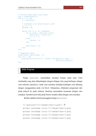 Aplikasi Temu Kembali Citra 693
% Urutkan data pada array Hasil
jum = length(Hasil);
for p = 2: jum
x = Hasil(p);
% Sisipkan x ke dalam data[1..p-1]
q = p - 1;
ketemu = 0;
while ((q >= 1) && (~ketemu))
if (x.jarak < Hasil(q).jarak)
Hasil(q+1) = Hasil(q);
q = q - 1;
else
ketemu = 1;
end
Hasil(q+1) = x;
end
end
% Tampilkan hasil
disp('Hasil pencocokan: ');
for i=1 : jum
disp(sprintf('Citra %s - Jarak: %f',Hasil(i).nama, ...
Hasil(i).jarak));
end
Akhir Program
Fungsi queryzer memerlukan masukan berupa nama citra. Citra
tersebutlah yang akan dibandingkan dengan delapan citra yang berfungsi sebagai
citra referensi (database). Jarak citra masukan terhadap kedelapan citra dihitung
dengan menggunakan jarak city-block. Selanjutnya, dilakukan pengurutan dari
jarak terkecil ke jarak terbesar. Hasilnya menyatakan kesamaan dengan citra
masukan. Semakin kecil nilai jarak berarti semakin dekat dengan citra masukan.
Berikut adalah contoh pemanggilan fungsi queryzer:
>> queryzer('C:Imageikan-5.png') 
proses terhadap citra C:Imageikan-4.png
proses terhadap citra C:Imageikan-2.png
proses terhadap citra C:Imageikan-3.png
proses terhadap citra C:Imageikan-1.png
 