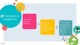 Conclusion et
perspectives
17/18
Concevoir et
développer une
plateforme d‘e-
learning.
Faciliter
l'apprentissage
en ligne et le
rendre plus
flexible.
Se libérer du
contrainte du
temps et de
lieu.
Terminer le
forum de
discussion. Rendre notre
application
accessible via
téléphone mobile
ou tablette.
Mettre en place
un système de
communication
instantanée
entre les
différents
acteurs.
 