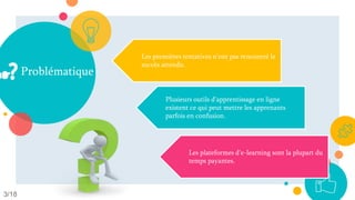 Problématique
3/18
Les premières tentatives n'ont pas rencontré le
succès attendu.
Plusieurs outils d’apprentissage en ligne
existent ce qui peut mettre les apprenants
parfois en confusion.
Les plateformes d'e-learning sont la plupart du
temps payantes.
 