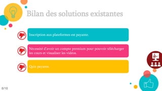 Bilan des solutions existantes
Inscription aux plateformes est payante.
Nécessité d’avoir un compte premium pour pouvoir télécharger
les cours et visualiser les vidéos.
Quiz payants.
8/18
 