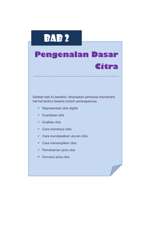 BAB 2
Pengenalan Dasar
Citra
Setelah bab ini berakhir, diharapkan pembaca memahami
hal-hal berikut beserta contoh penerapannya.
 Representasi citra digital
 Kuantisasi citra
 Kualitas citra
 Cara membaca citra
 Cara mendapatkan ukuran citra
 Cara menampilkan citra
 Pemahaman jenis citra
 Konversi jenis citra
 