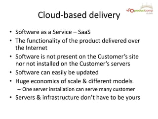 Cloud-based delivery
• Software as a Service – SaaS
• The functionality of the product delivered over
the Internet
• Software is not present on the Customer’s site
nor not installed on the Customer’s servers
• Software can easily be updated
• Huge economics of scale & different models
– One server installation can serve many customer
• Servers & infrastructure don’t have to be yours
 