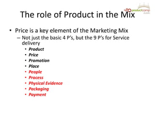 The role of Product in the Mix
• Price is a key element of the Marketing Mix
– Not just the basic 4 P’s, but the 9 P’s for...