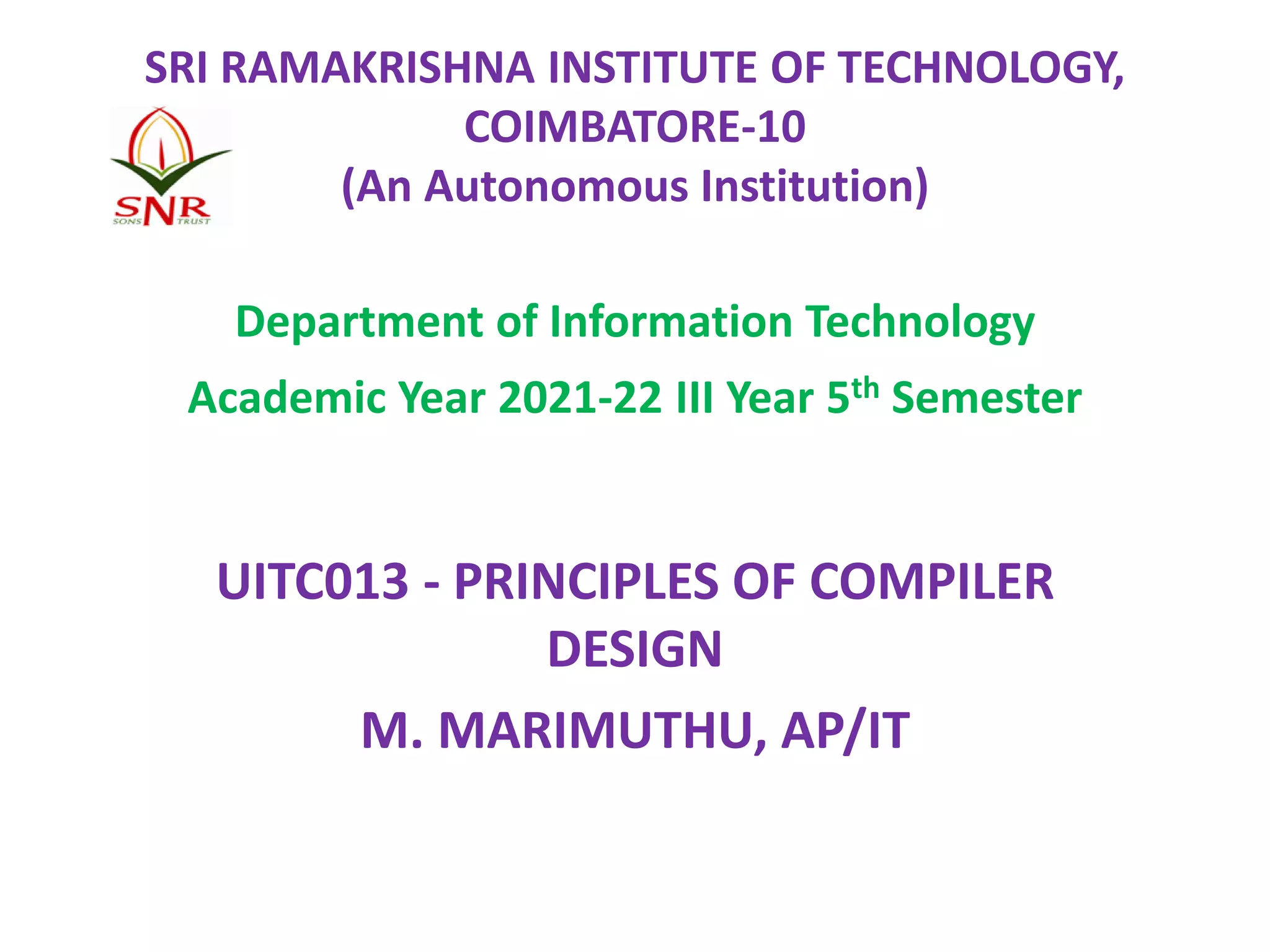 SRI RAMAKRISHNA INSTITUTE OF TECHNOLOGY,
COIMBATORE-10
(An Autonomous Institution)
Department of Information Technology
Academic Year 2021-22 III Year 5th Semester
UITC013 - PRINCIPLES OF COMPILER
DESIGN
M. MARIMUTHU, AP/IT
 