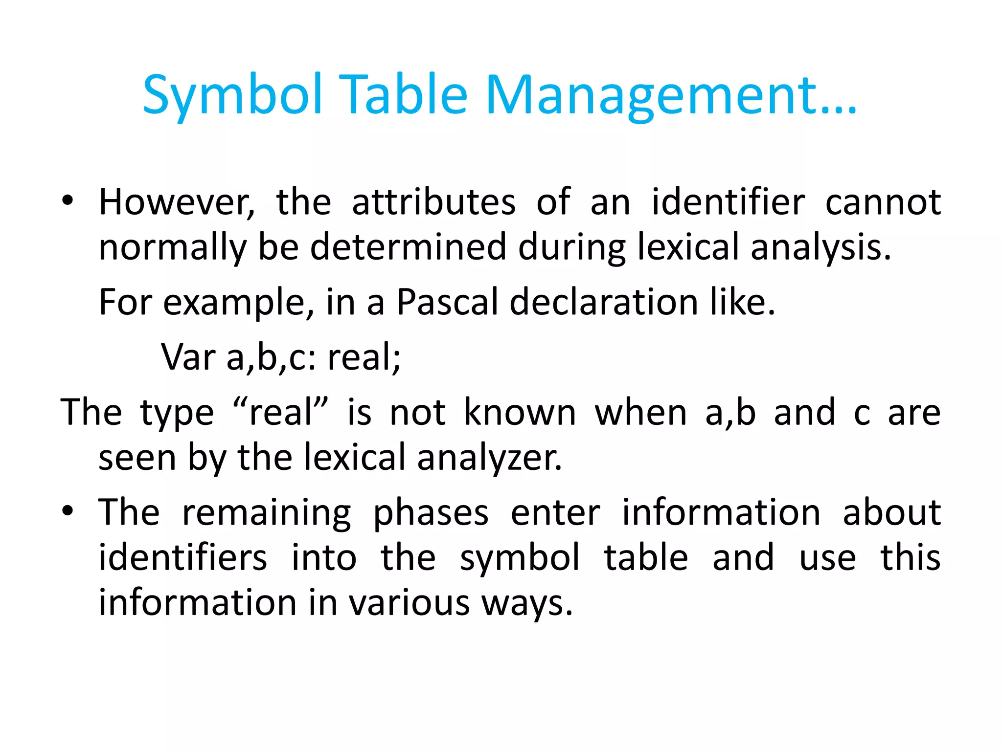 Symbol Table Management…
• However, the attributes of an identifier cannot
normally be determined during lexical analysis.
For example, in a Pascal declaration like.
Var a,b,c: real;
The type “real” is not known when a,b and c are
seen by the lexical analyzer.
• The remaining phases enter information about
identifiers into the symbol table and use this
information in various ways.
 