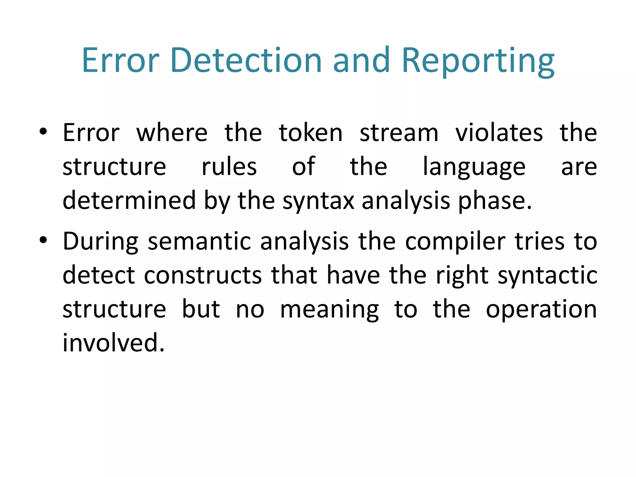 Error Detection and Reporting
• Error where the token stream violates the
structure rules of the language are
determined by the syntax analysis phase.
• During semantic analysis the compiler tries to
detect constructs that have the right syntactic
structure but no meaning to the operation
involved.
 