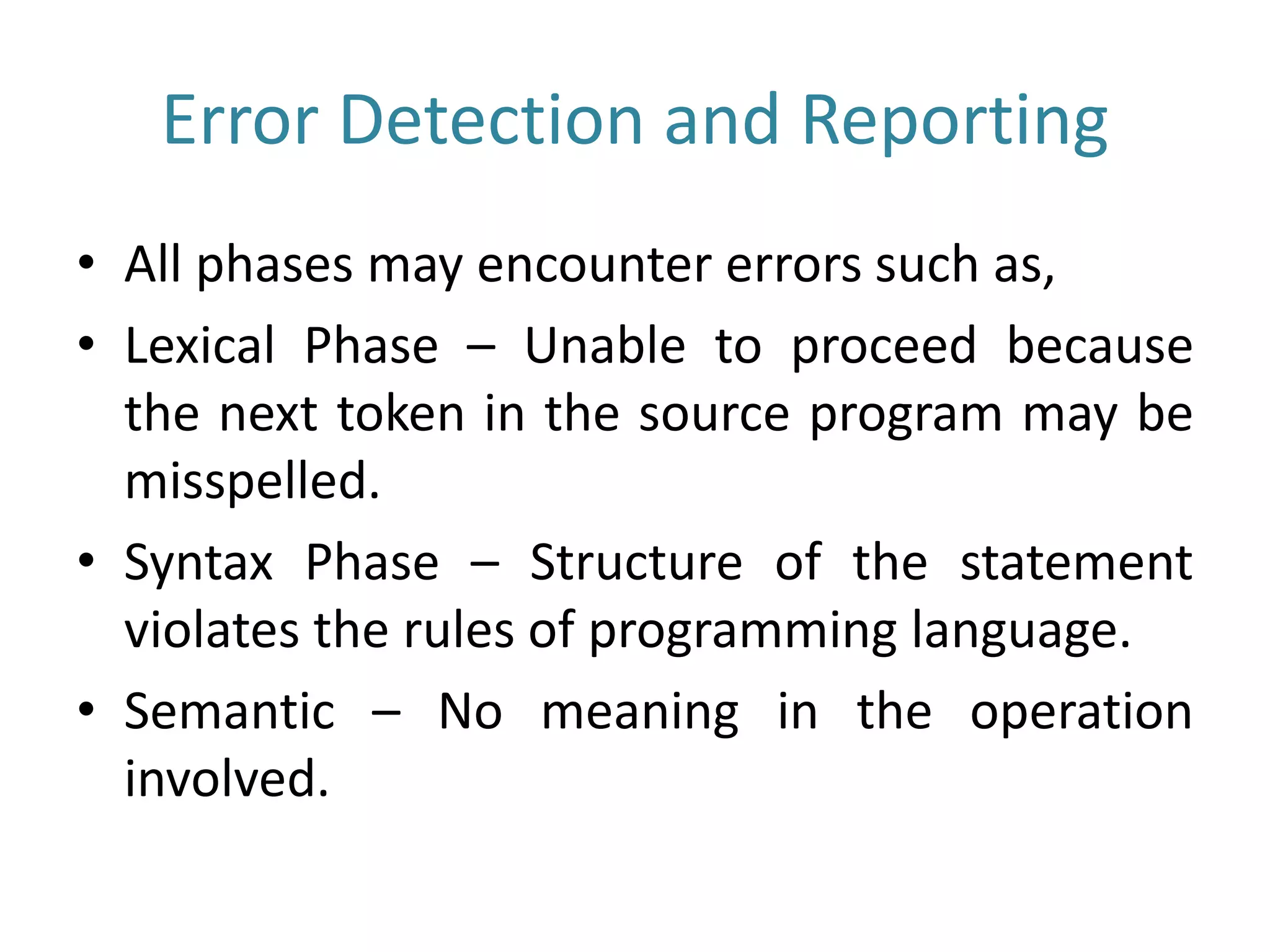 Error Detection and Reporting
• All phases may encounter errors such as,
• Lexical Phase – Unable to proceed because
the next token in the source program may be
misspelled.
• Syntax Phase – Structure of the statement
violates the rules of programming language.
• Semantic – No meaning in the operation
involved.
 