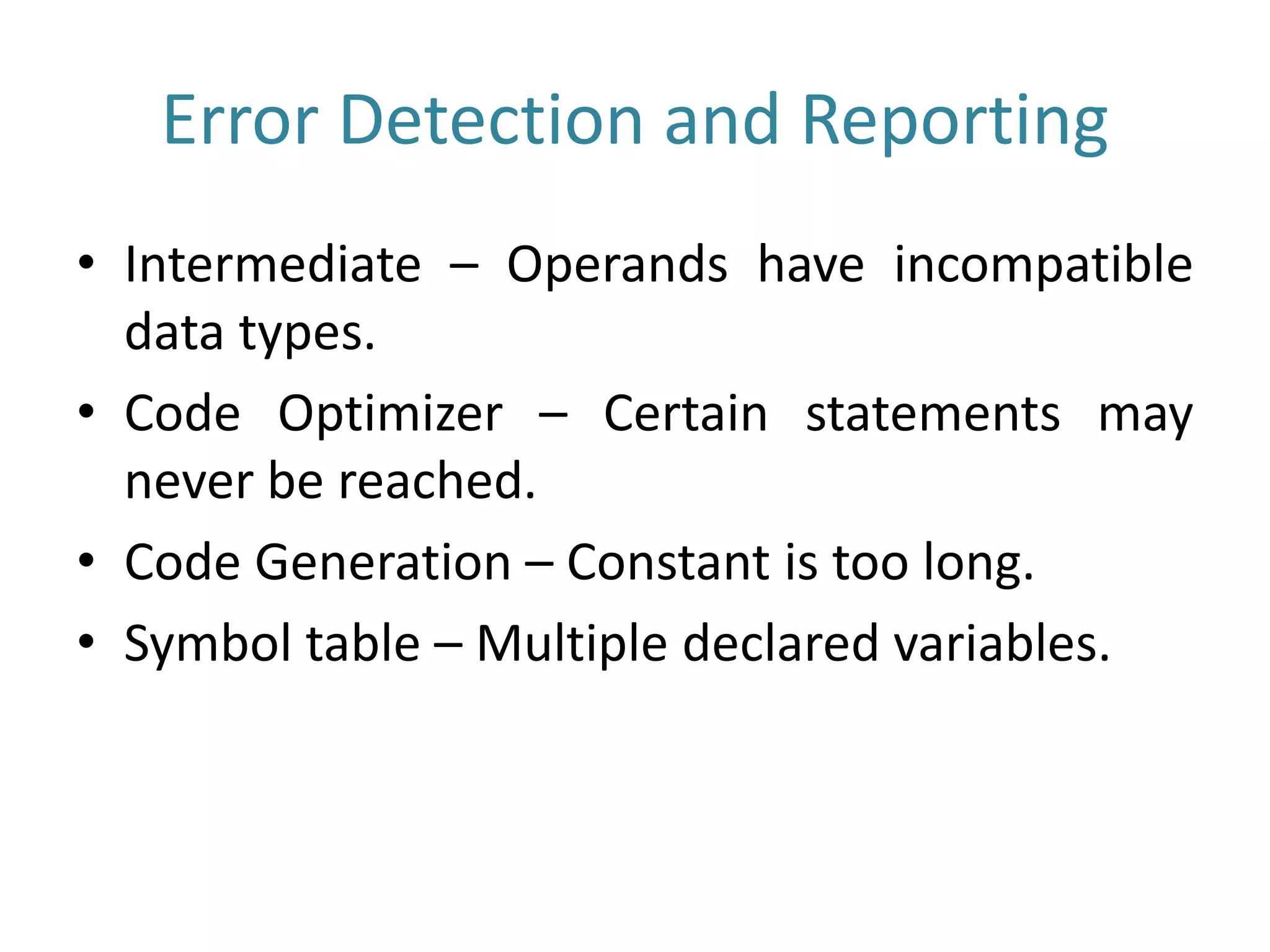 Error Detection and Reporting
• Intermediate – Operands have incompatible
data types.
• Code Optimizer – Certain statements may
never be reached.
• Code Generation – Constant is too long.
• Symbol table – Multiple declared variables.
 