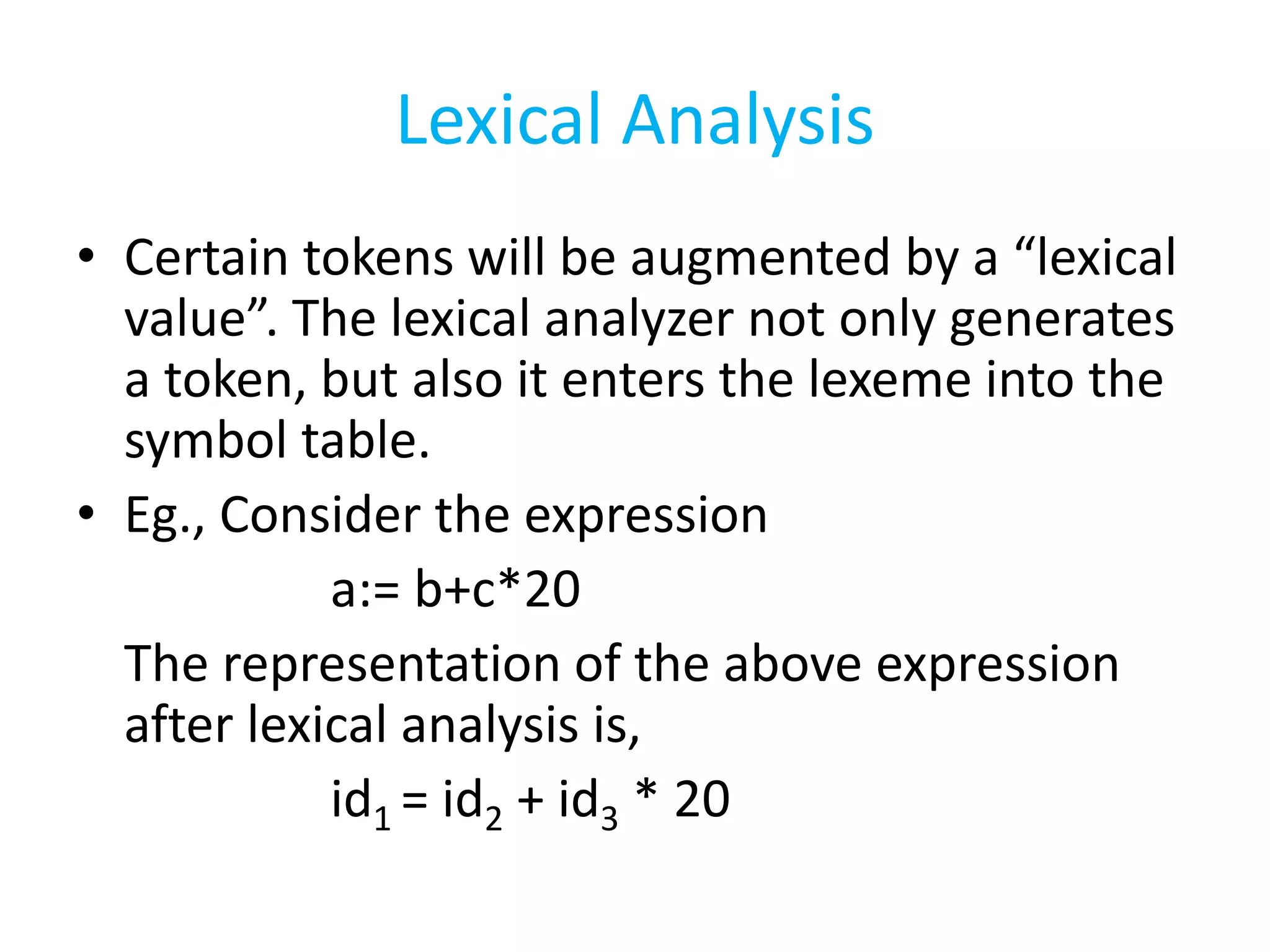 Lexical Analysis
• Certain tokens will be augmented by a “lexical
value”. The lexical analyzer not only generates
a token, but also it enters the lexeme into the
symbol table.
• Eg., Consider the expression
a:= b+c*20
The representation of the above expression
after lexical analysis is,
id1 = id2 + id3 * 20
 