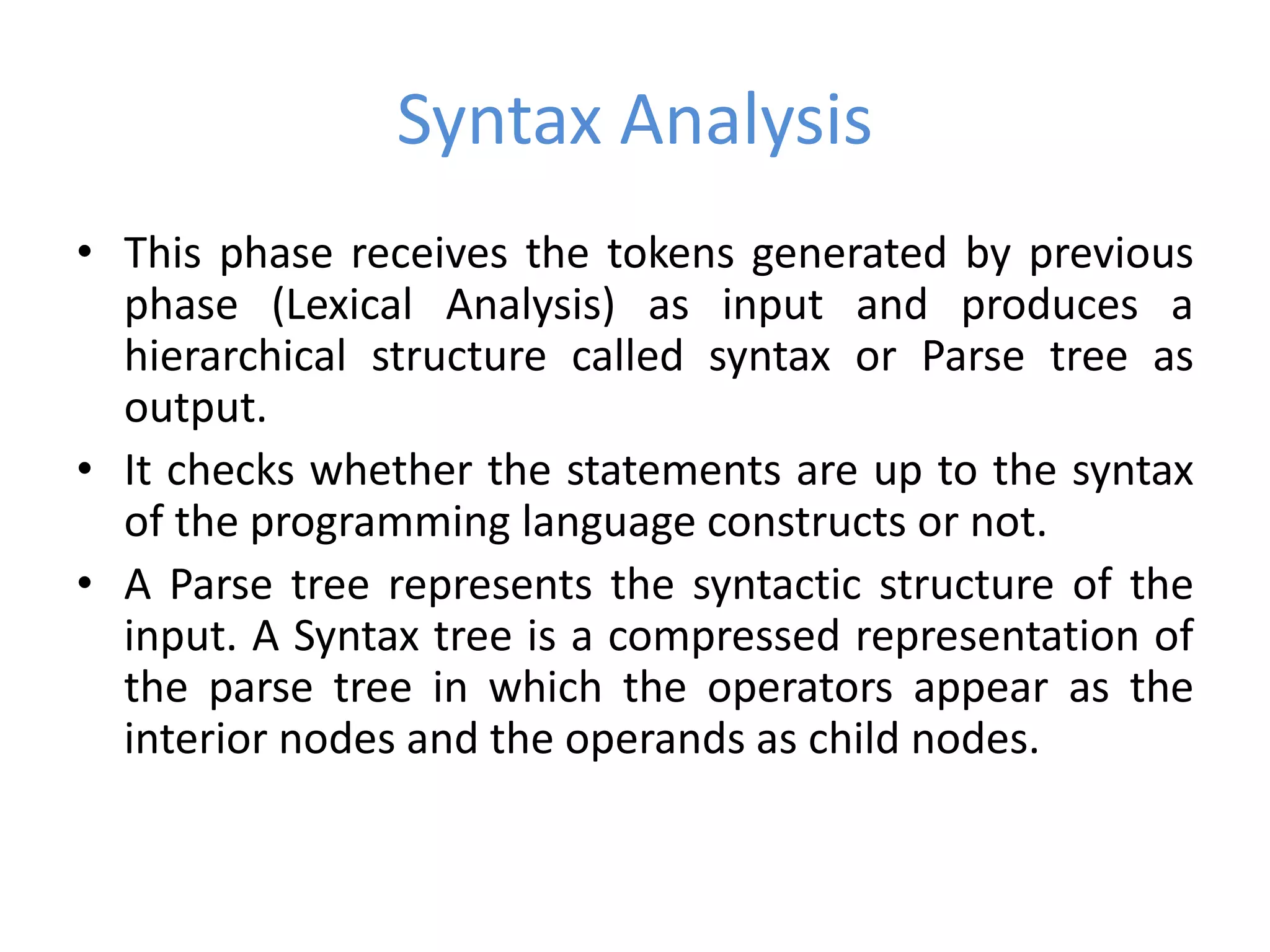 Syntax Analysis
• This phase receives the tokens generated by previous
phase (Lexical Analysis) as input and produces a
hierarchical structure called syntax or Parse tree as
output.
• It checks whether the statements are up to the syntax
of the programming language constructs or not.
• A Parse tree represents the syntactic structure of the
input. A Syntax tree is a compressed representation of
the parse tree in which the operators appear as the
interior nodes and the operands as child nodes.
 