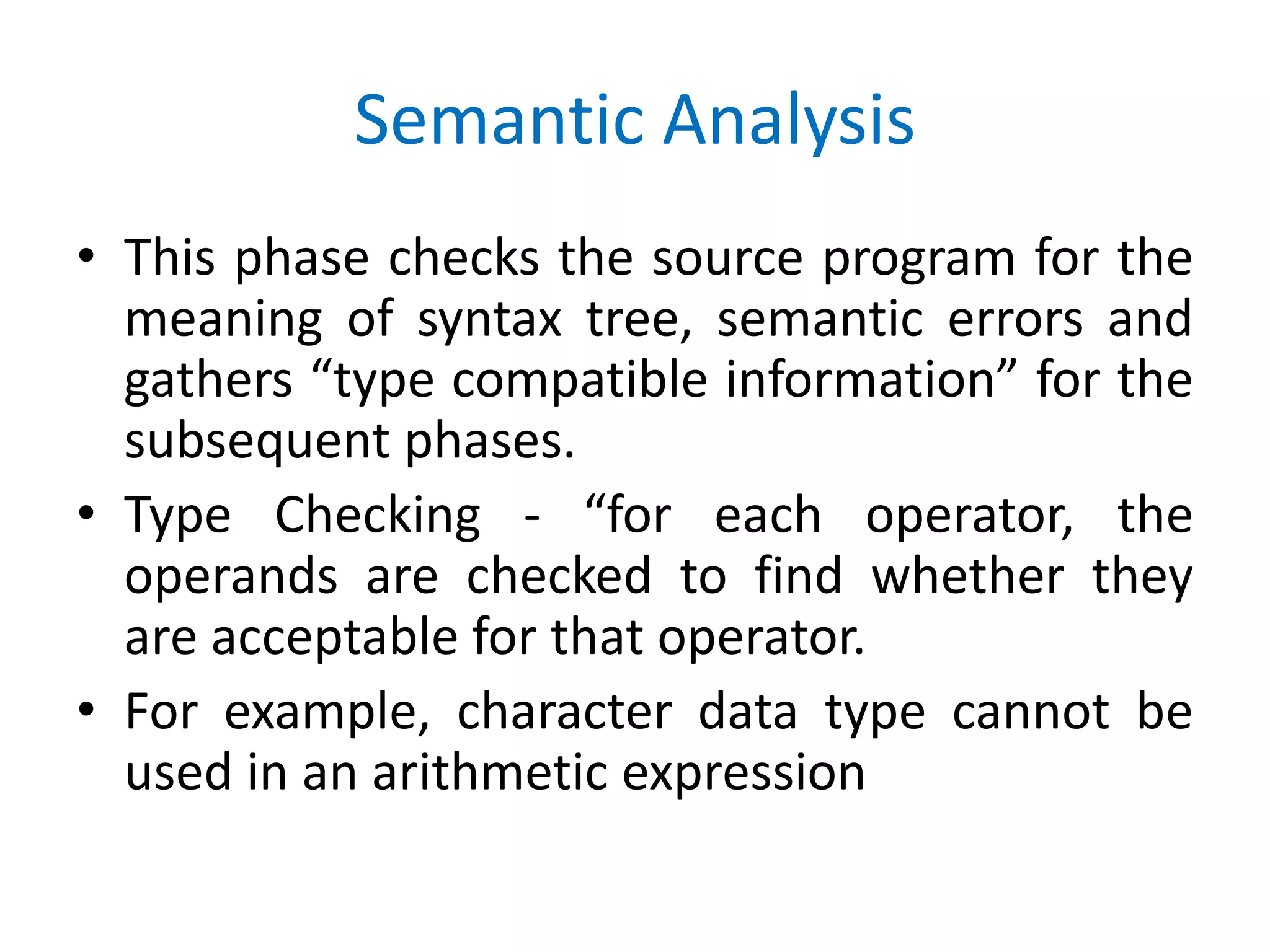 Semantic Analysis
• This phase checks the source program for the
meaning of syntax tree, semantic errors and
gathers “type compatible information” for the
subsequent phases.
• Type Checking - “for each operator, the
operands are checked to find whether they
are acceptable for that operator.
• For example, character data type cannot be
used in an arithmetic expression
 