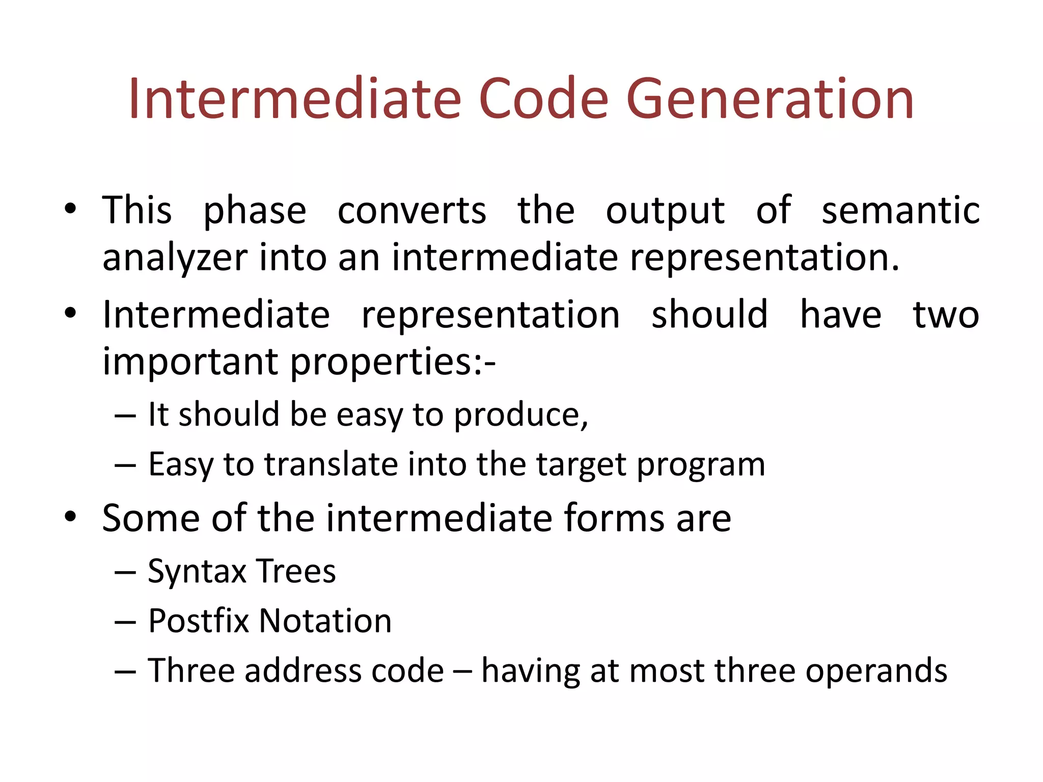 Intermediate Code Generation
• This phase converts the output of semantic
analyzer into an intermediate representation.
• Intermediate representation should have two
important properties:-
– It should be easy to produce,
– Easy to translate into the target program
• Some of the intermediate forms are
– Syntax Trees
– Postfix Notation
– Three address code – having at most three operands
 