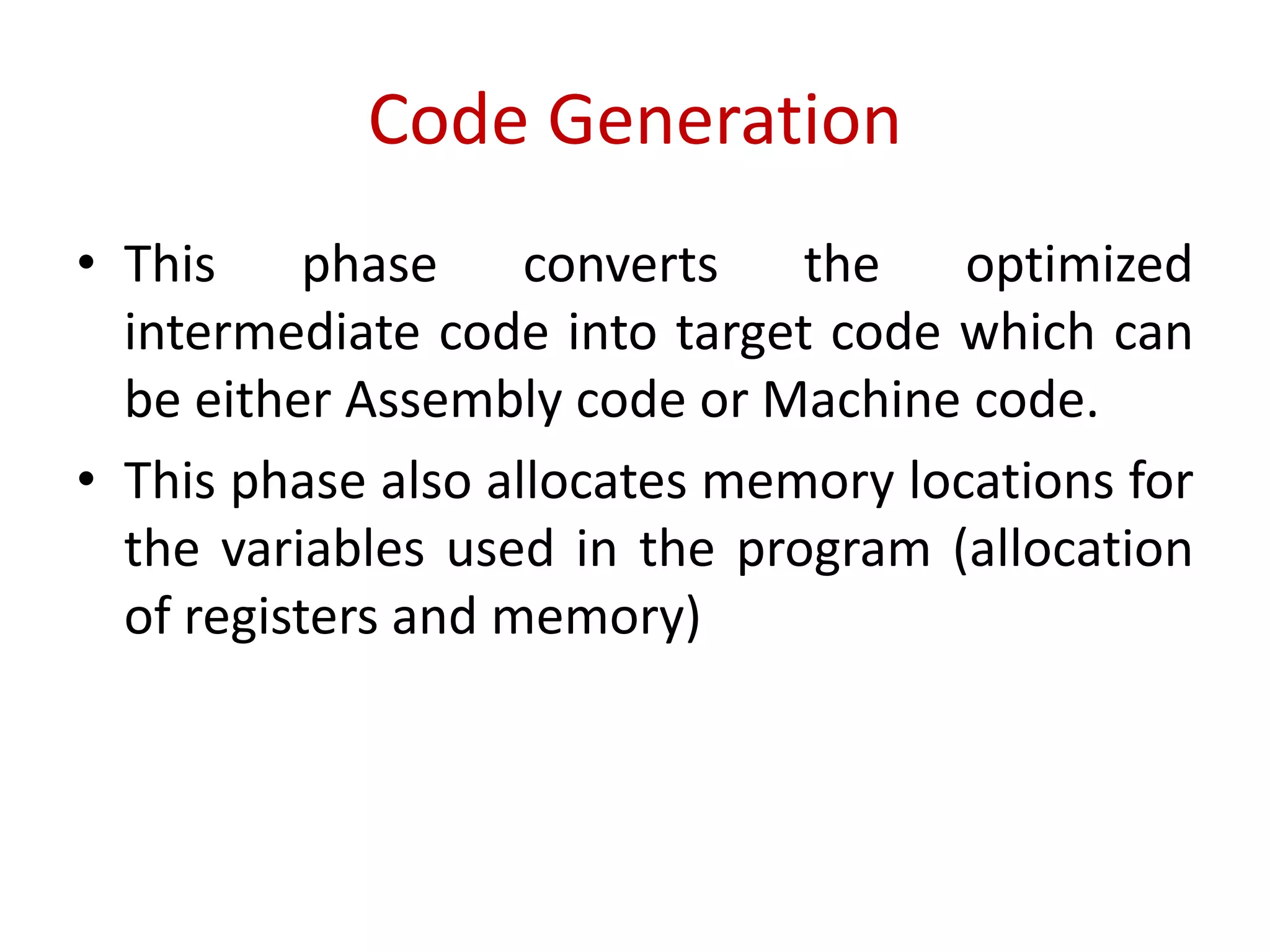 Code Generation
• This phase converts the optimized
intermediate code into target code which can
be either Assembly code or Machine code.
• This phase also allocates memory locations for
the variables used in the program (allocation
of registers and memory)
 