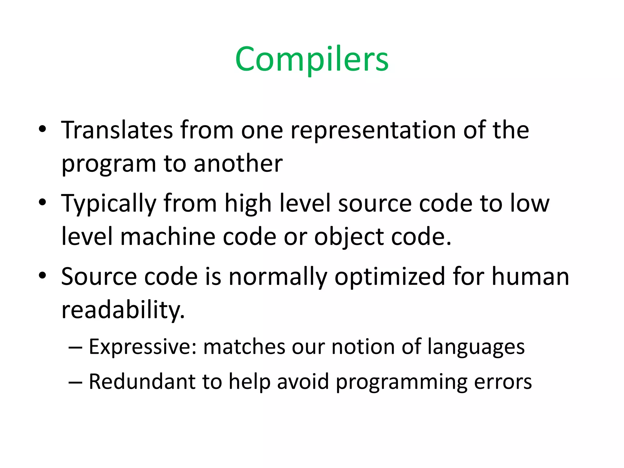 Compilers
• Translates from one representation of the
program to another
• Typically from high level source code to low
level machine code or object code.
• Source code is normally optimized for human
readability.
– Expressive: matches our notion of languages
– Redundant to help avoid programming errors
 