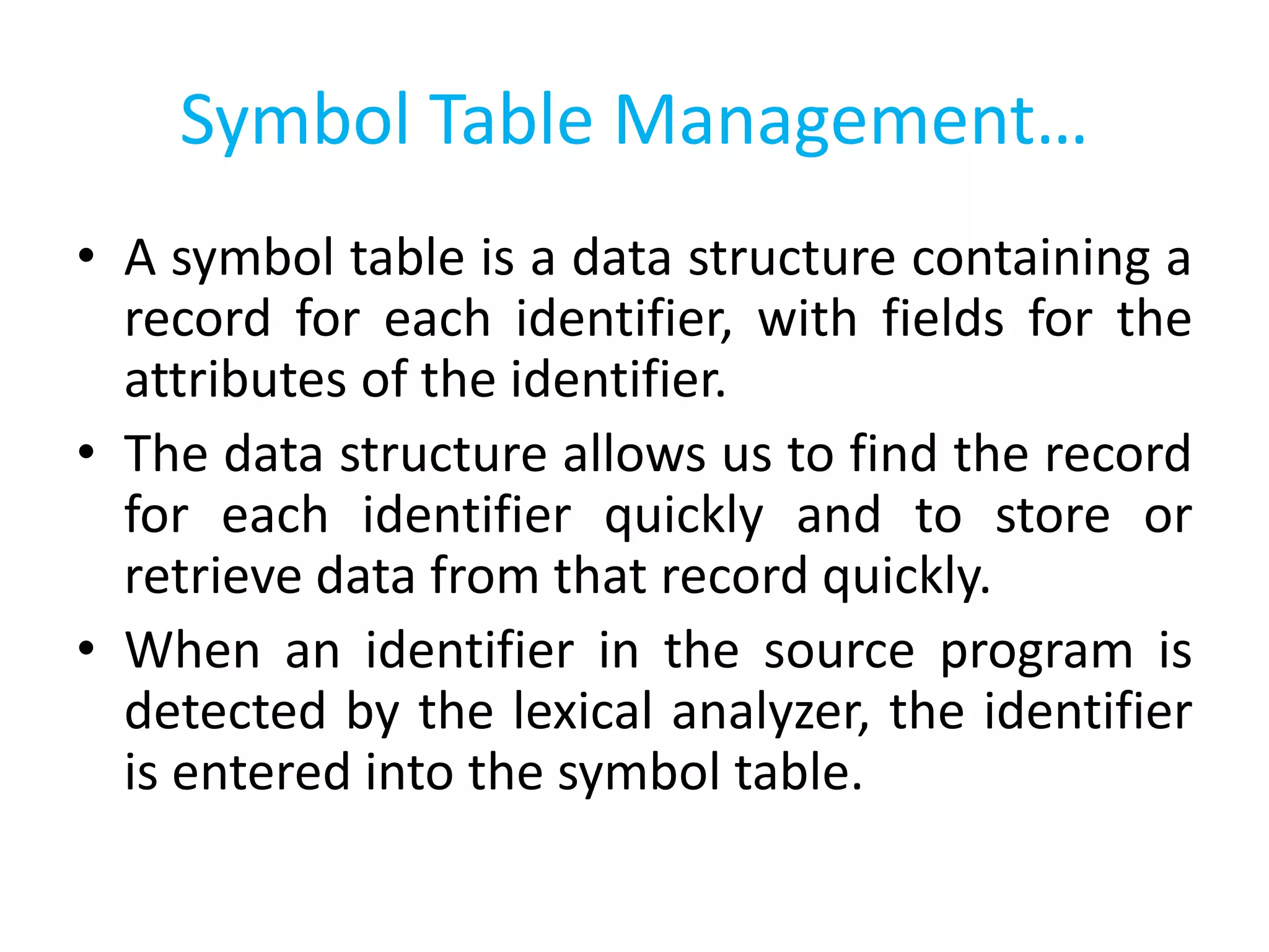 Symbol Table Management…
• A symbol table is a data structure containing a
record for each identifier, with fields for the
attributes of the identifier.
• The data structure allows us to find the record
for each identifier quickly and to store or
retrieve data from that record quickly.
• When an identifier in the source program is
detected by the lexical analyzer, the identifier
is entered into the symbol table.
 