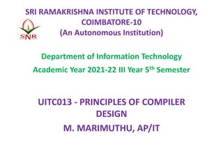 SRI RAMAKRISHNA INSTITUTE OF TECHNOLOGY,
COIMBATORE-10
(An Autonomous Institution)
Department of Information Technology
Academic Year 2021-22 III Year 5th Semester
UITC013 - PRINCIPLES OF COMPILER
DESIGN
M. MARIMUTHU, AP/IT
 