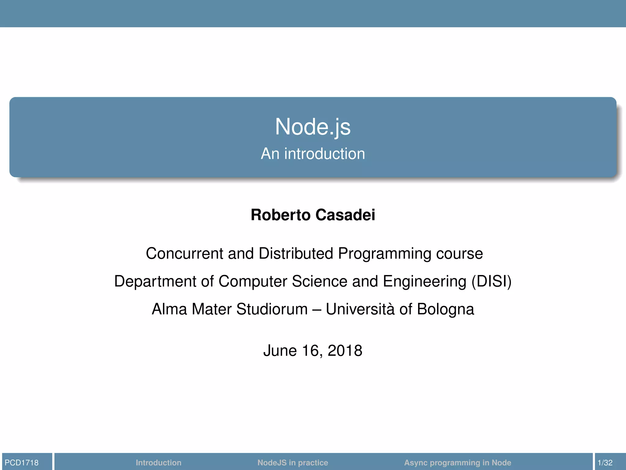 Node.js
An introduction
Roberto Casadei
Concurrent and Distributed Programming course
Department of Computer Science and Engineering (DISI)
Alma Mater Studiorum – Università of Bologna
June 16, 2018
PCD1718 Introduction NodeJS in practice Async programming in Node 1/32
 