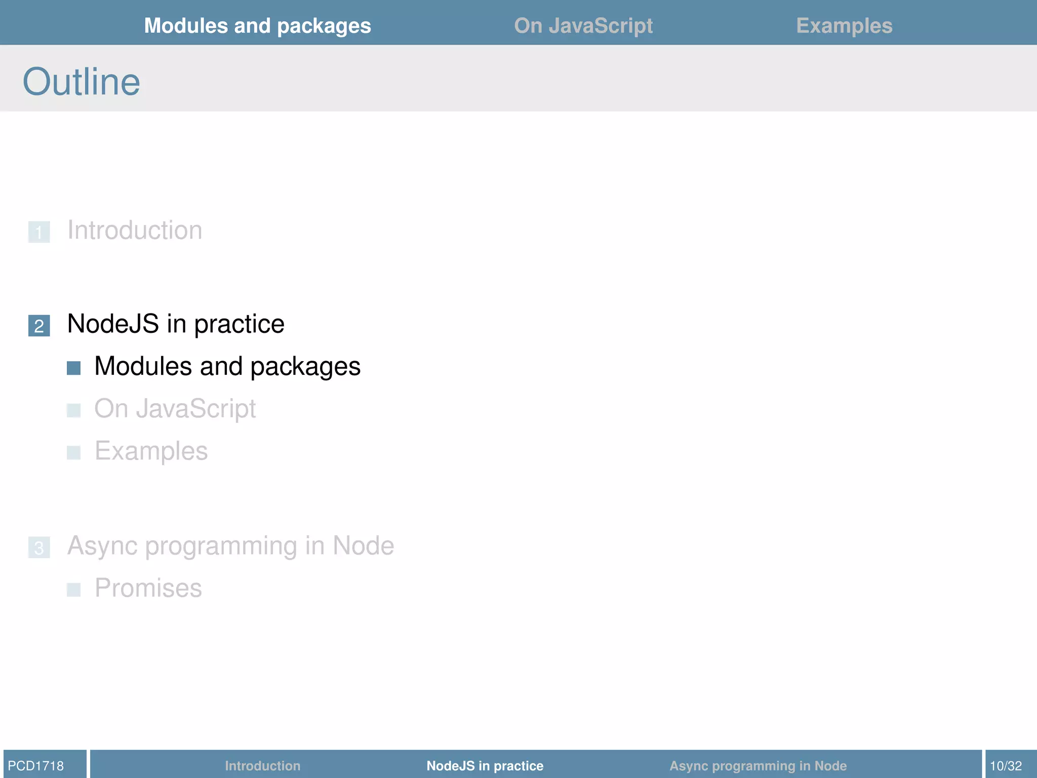 Modules and packages On JavaScript Examples
Outline
1 Introduction
2 NodeJS in practice
Modules and packages
On JavaScript
Examples
3 Async programming in Node
Promises
PCD1718 Introduction NodeJS in practice Async programming in Node 10/32
 