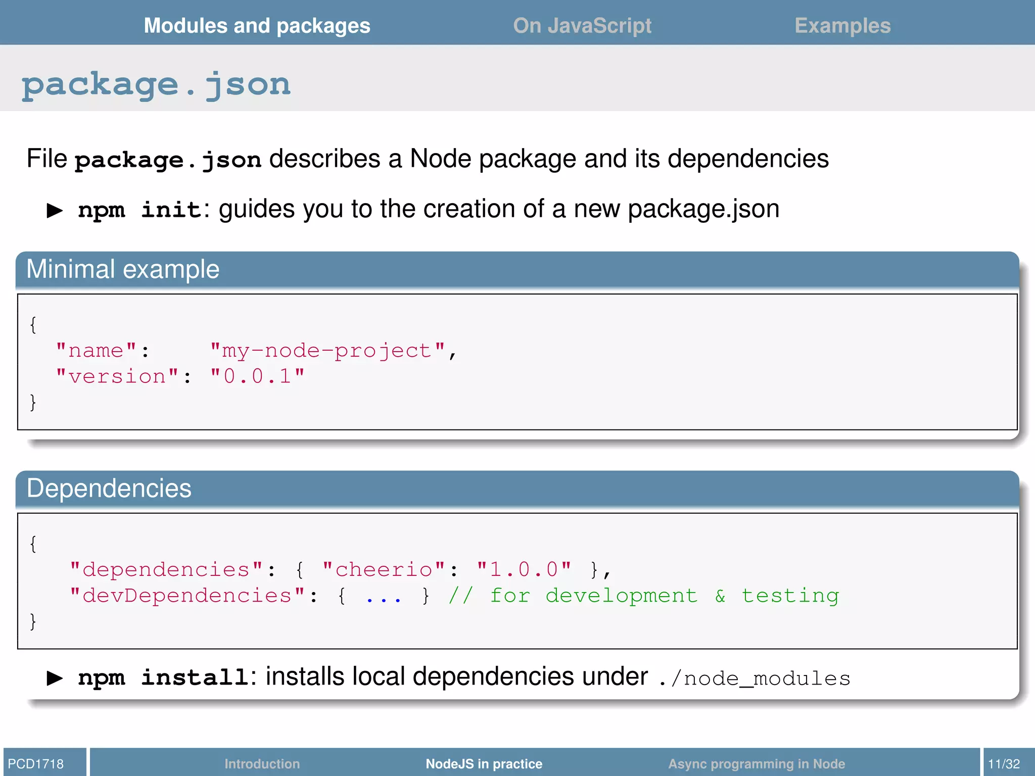 Modules and packages On JavaScript Examples
package.json
File package.json describes a Node package and its dependencies
npm init: guides you to the creation of a new package.json
Minimal example
{
"name": "my-node-project",
"version": "0.0.1"
}
Dependencies
{
"dependencies": { "cheerio": "1.0.0" },
"devDependencies": { ... } // for development & testing
}
npm install: installs local dependencies under ./node_modules
PCD1718 Introduction NodeJS in practice Async programming in Node 11/32
 