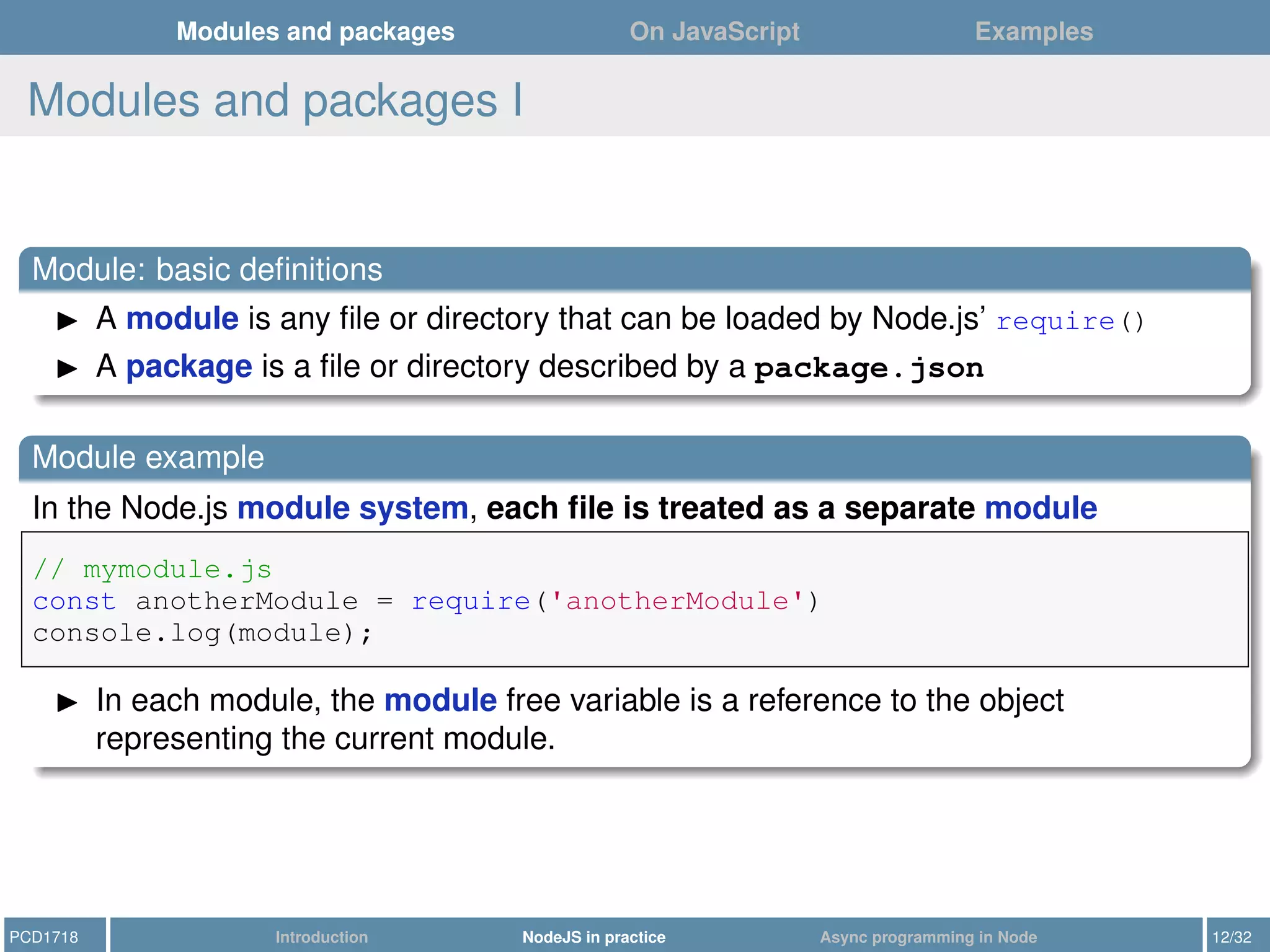 Modules and packages On JavaScript Examples
Modules and packages I
Module: basic deﬁnitions
A module is any ﬁle or directory that can be loaded by Node.js’ require()
A package is a ﬁle or directory described by a package.json
Module example
In the Node.js module system, each ﬁle is treated as a separate module
// mymodule.js
const anotherModule = require('anotherModule')
console.log(module);
In each module, the module free variable is a reference to the object
representing the current module.
PCD1718 Introduction NodeJS in practice Async programming in Node 12/32
 