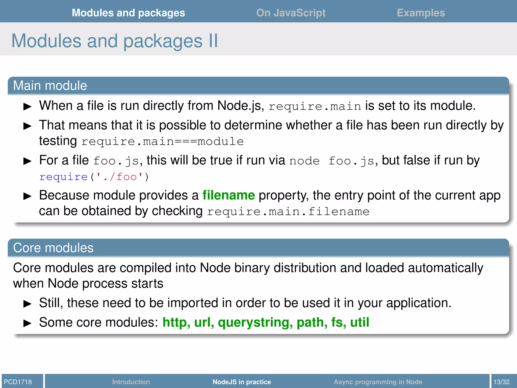 Modules and packages On JavaScript Examples
Modules and packages II
Main module
When a ﬁle is run directly from Node.js, require.main is set to its module.
That means that it is possible to determine whether a ﬁle has been run directly by
testing require.main===module
For a ﬁle foo.js, this will be true if run via node foo.js, but false if run by
require('./foo')
Because module provides a ﬁlename property, the entry point of the current app
can be obtained by checking require.main.filename
Core modules
Core modules are compiled into Node binary distribution and loaded automatically
when Node process starts
Still, these need to be imported in order to be used it in your application.
Some core modules: http, url, querystring, path, fs, util
PCD1718 Introduction NodeJS in practice Async programming in Node 13/32
 