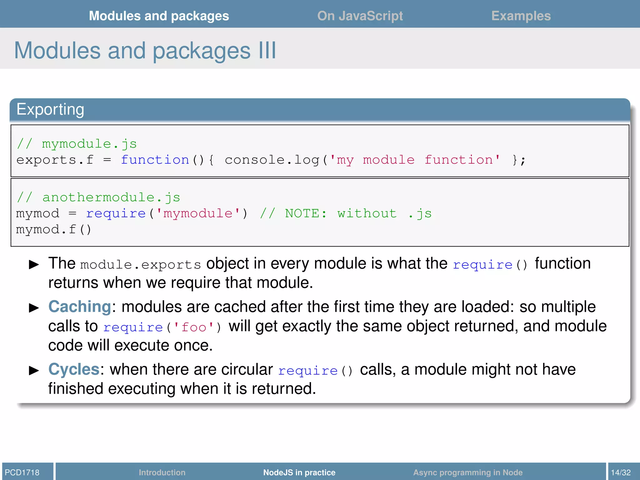 Modules and packages On JavaScript Examples
Modules and packages III
Exporting
// mymodule.js
exports.f = function(){ console.log('my module function' };
// anothermodule.js
mymod = require('mymodule') // NOTE: without .js
mymod.f()
The module.exports object in every module is what the require() function
returns when we require that module.
Caching: modules are cached after the ﬁrst time they are loaded: so multiple
calls to require('foo') will get exactly the same object returned, and module
code will execute once.
Cycles: when there are circular require() calls, a module might not have
ﬁnished executing when it is returned.
PCD1718 Introduction NodeJS in practice Async programming in Node 14/32
 