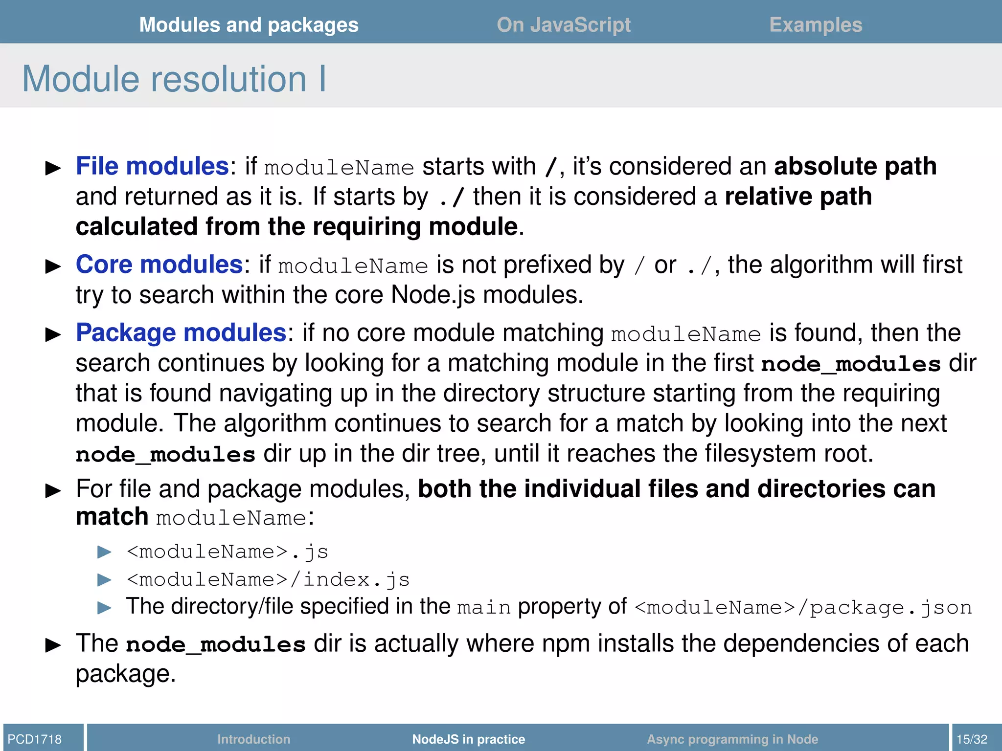 Modules and packages On JavaScript Examples
Module resolution I
File modules: if moduleName starts with /, it’s considered an absolute path
and returned as it is. If starts by ./ then it is considered a relative path
calculated from the requiring module.
Core modules: if moduleName is not preﬁxed by / or ./, the algorithm will ﬁrst
try to search within the core Node.js modules.
Package modules: if no core module matching moduleName is found, then the
search continues by looking for a matching module in the ﬁrst node_modules dir
that is found navigating up in the directory structure starting from the requiring
module. The algorithm continues to search for a match by looking into the next
node_modules dir up in the dir tree, until it reaches the ﬁlesystem root.
For ﬁle and package modules, both the individual ﬁles and directories can
match moduleName:
<moduleName>.js
<moduleName>/index.js
The directory/ﬁle speciﬁed in the main property of <moduleName>/package.json
The node_modules dir is actually where npm installs the dependencies of each
package.
PCD1718 Introduction NodeJS in practice Async programming in Node 15/32
 