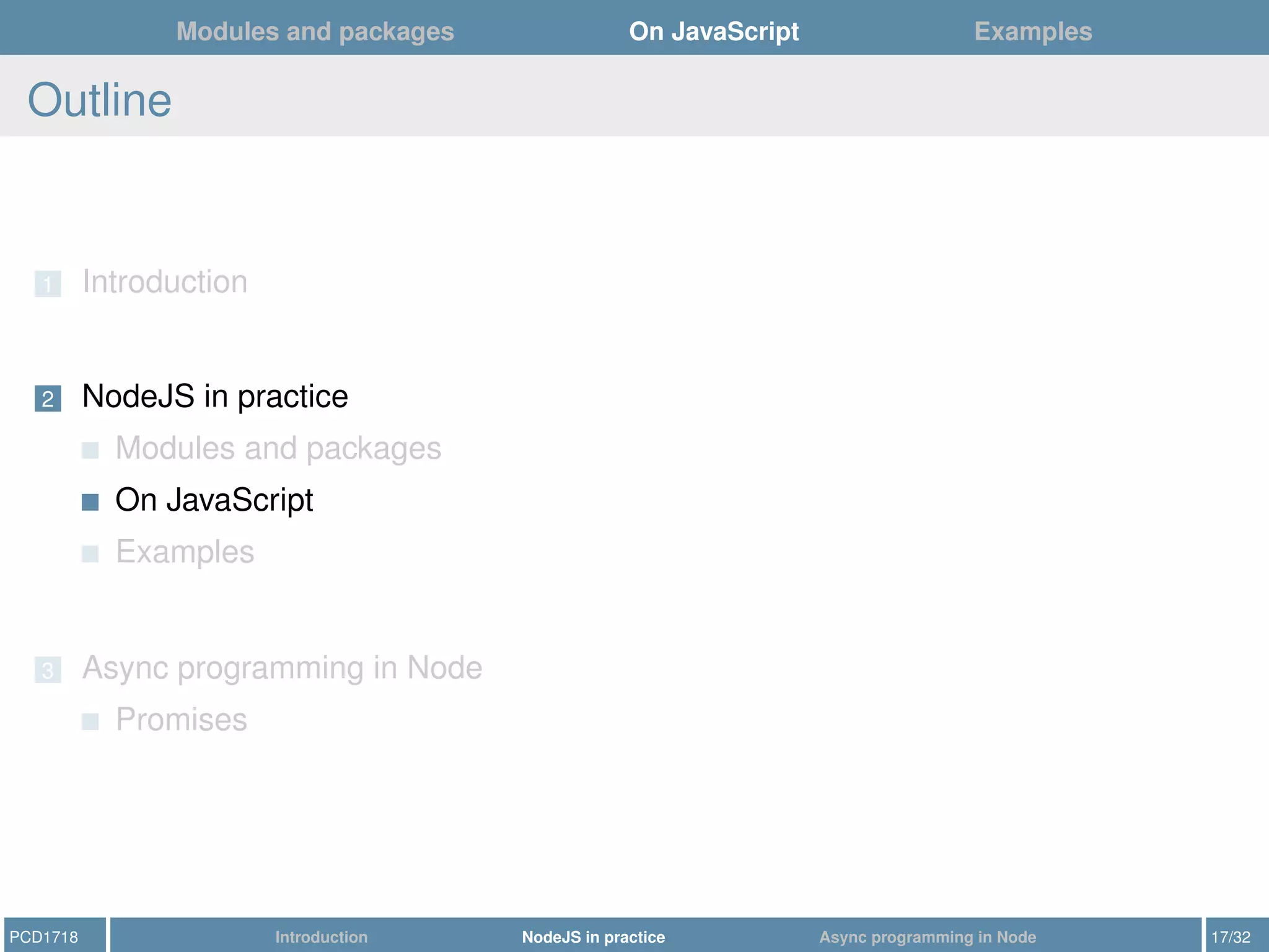 Modules and packages On JavaScript Examples
Outline
1 Introduction
2 NodeJS in practice
Modules and packages
On JavaScript
Examples
3 Async programming in Node
Promises
PCD1718 Introduction NodeJS in practice Async programming in Node 17/32
 