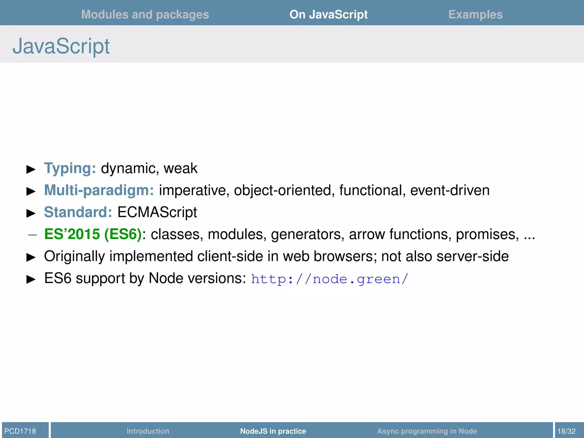 Modules and packages On JavaScript Examples
JavaScript
Typing: dynamic, weak
Multi-paradigm: imperative, object-oriented, functional, event-driven
Standard: ECMAScript
– ES’2015 (ES6): classes, modules, generators, arrow functions, promises, ...
Originally implemented client-side in web browsers; not also server-side
ES6 support by Node versions: http://node.green/
PCD1718 Introduction NodeJS in practice Async programming in Node 18/32
 