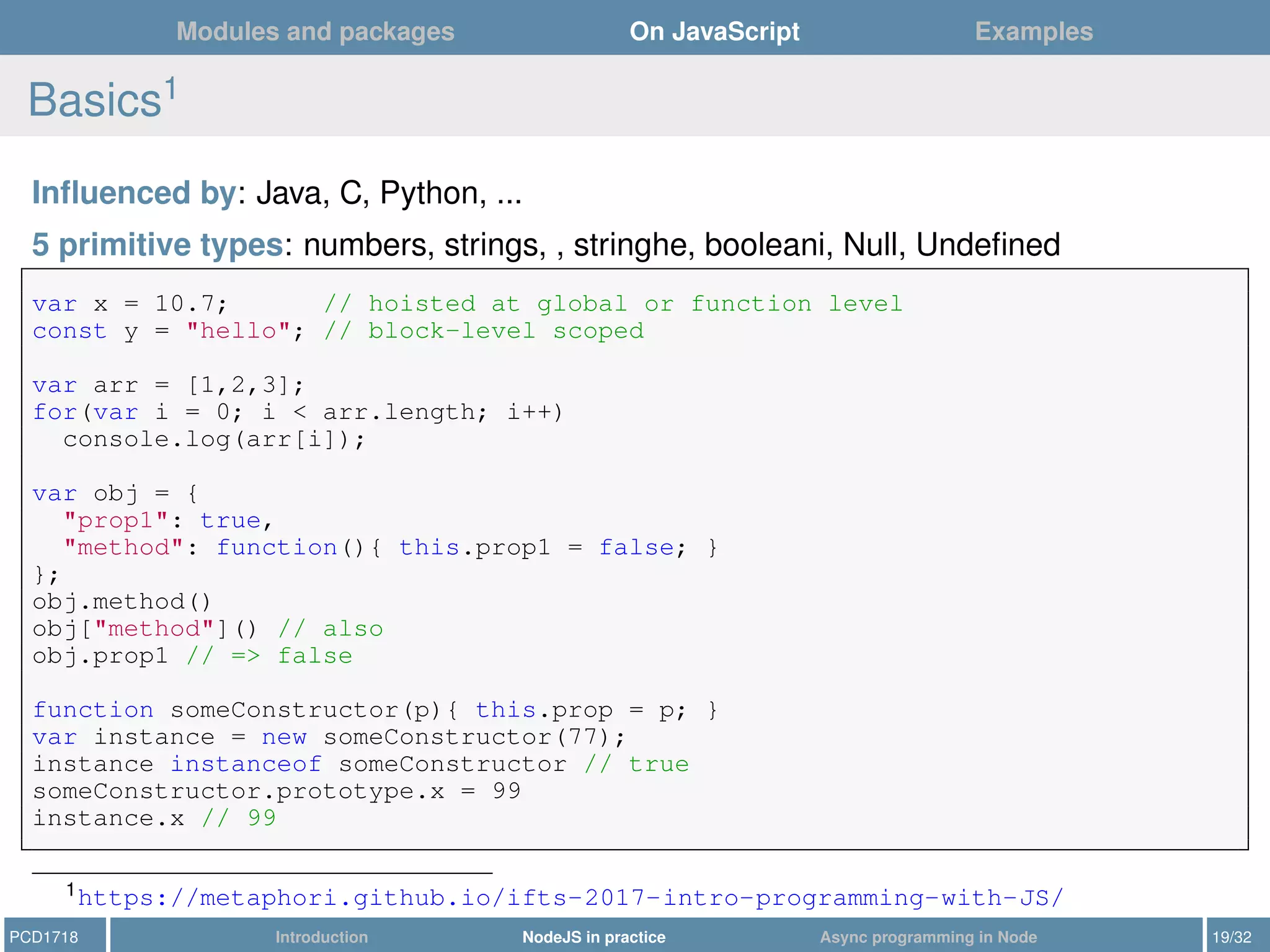 Modules and packages On JavaScript Examples
Basics1
Inﬂuenced by: Java, C, Python, ...
5 primitive types: numbers, strings, , stringhe, booleani, Null, Undeﬁned
var x = 10.7; // hoisted at global or function level
const y = "hello"; // block-level scoped
var arr = [1,2,3];
for(var i = 0; i < arr.length; i++)
console.log(arr[i]);
var obj = {
"prop1": true,
"method": function(){ this.prop1 = false; }
};
obj.method()
obj["method"]() // also
obj.prop1 // => false
function someConstructor(p){ this.prop = p; }
var instance = new someConstructor(77);
instance instanceof someConstructor // true
someConstructor.prototype.x = 99
instance.x // 99
1https://metaphori.github.io/ifts-2017-intro-programming-with-JS/
PCD1718 Introduction NodeJS in practice Async programming in Node 19/32
 