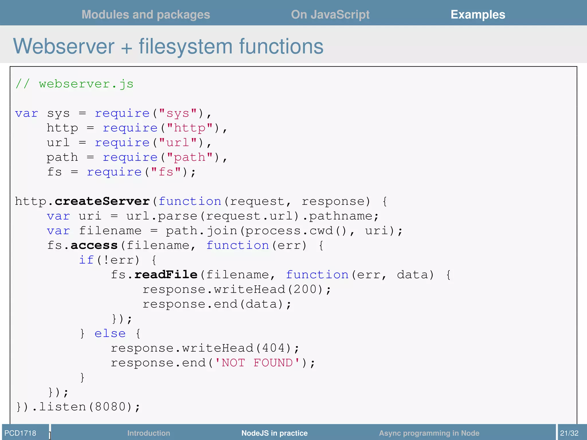 Modules and packages On JavaScript Examples
Webserver + ﬁlesystem functions
// webserver.js
var sys = require("sys"),
http = require("http"),
url = require("url"),
path = require("path"),
fs = require("fs");
http.createServer(function(request, response) {
var uri = url.parse(request.url).pathname;
var filename = path.join(process.cwd(), uri);
fs.access(filename, function(err) {
if(!err) {
fs.readFile(filename, function(err, data) {
response.writeHead(200);
response.end(data);
});
} else {
response.writeHead(404);
response.end('NOT FOUND');
}
});
}).listen(8080);
sys.log("Server running at http://localhost:8080/");PCD1718 Introduction NodeJS in practice Async programming in Node 21/32
 