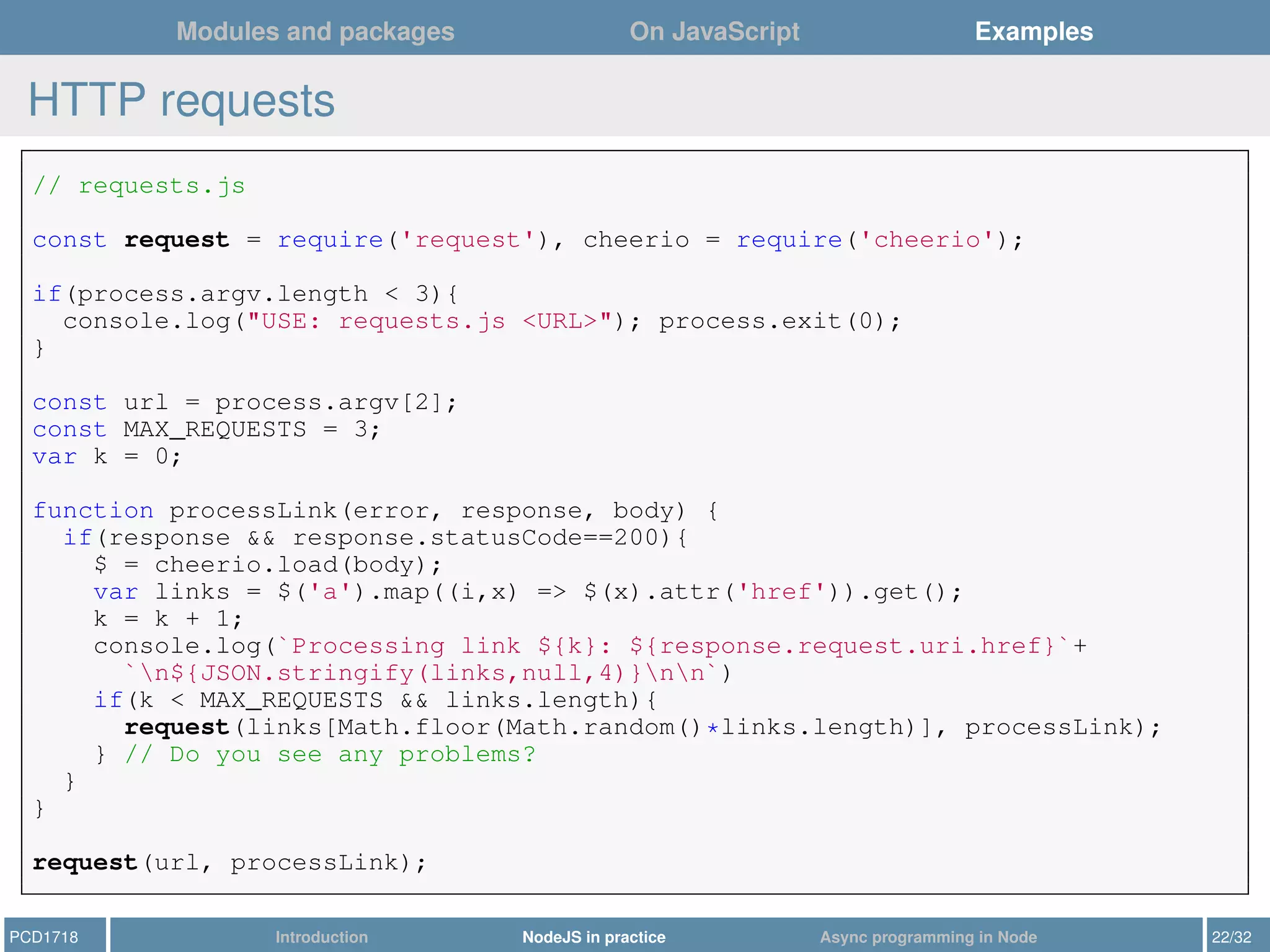 Modules and packages On JavaScript Examples
HTTP requests
// requests.js
const request = require('request'), cheerio = require('cheerio');
if(process.argv.length < 3){
console.log("USE: requests.js <URL>"); process.exit(0);
}
const url = process.argv[2];
const MAX_REQUESTS = 3;
var k = 0;
function processLink(error, response, body) {
if(response && response.statusCode==200){
$ = cheerio.load(body);
var links = $('a').map((i,x) => $(x).attr('href')).get();
k = k + 1;
console.log(`Processing link ${k}: ${response.request.uri.href}`+
`n${JSON.stringify(links,null,4)}nn`)
if(k < MAX_REQUESTS && links.length){
request(links[Math.floor(Math.random()*links.length)], processLink);
} // Do you see any problems?
}
}
request(url, processLink);
PCD1718 Introduction NodeJS in practice Async programming in Node 22/32
 