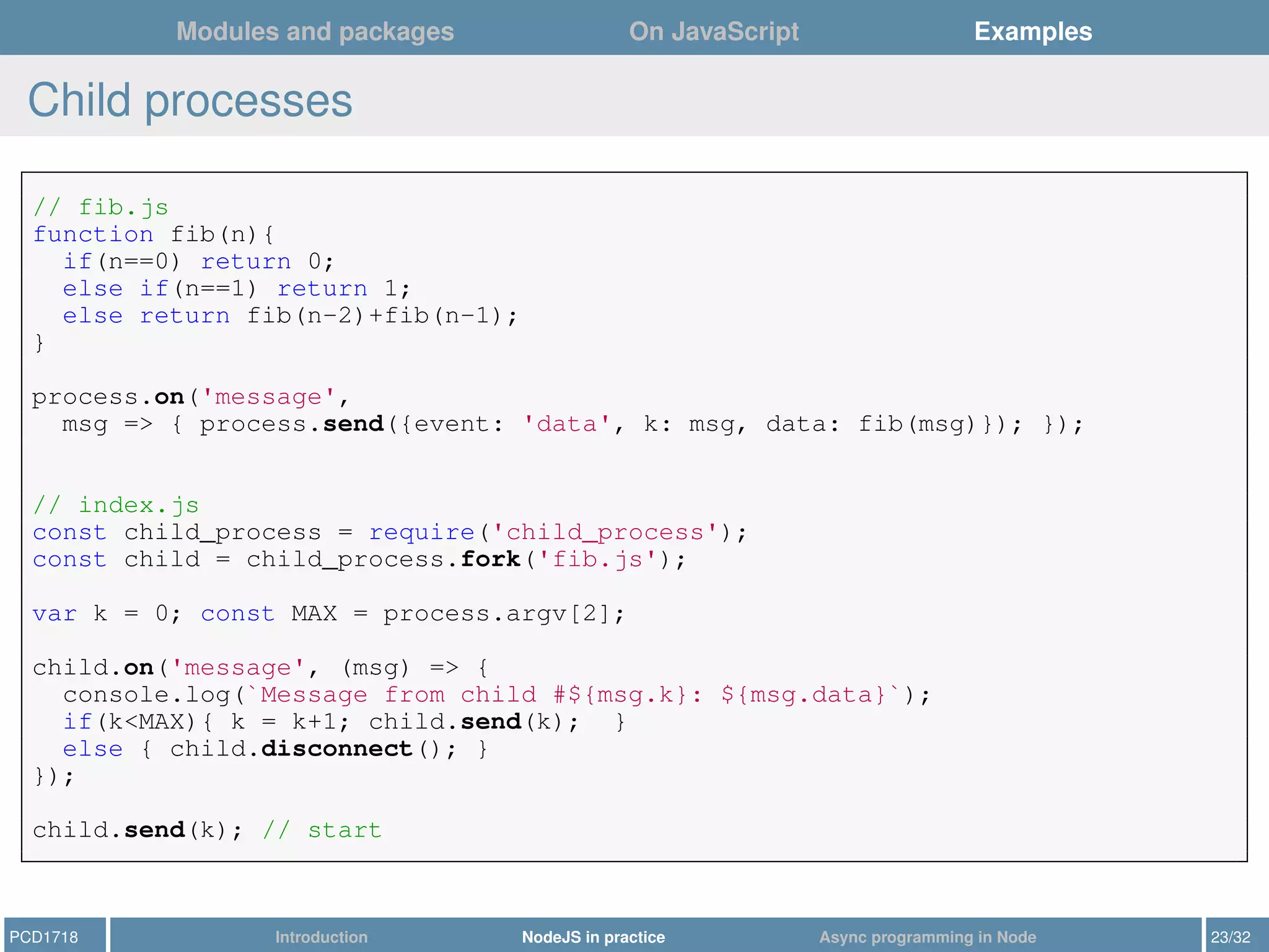 Modules and packages On JavaScript Examples
Child processes
// fib.js
function fib(n){
if(n==0) return 0;
else if(n==1) return 1;
else return fib(n-2)+fib(n-1);
}
process.on('message',
msg => { process.send({event: 'data', k: msg, data: fib(msg)}); });
// index.js
const child_process = require('child_process');
const child = child_process.fork('fib.js');
var k = 0; const MAX = process.argv[2];
child.on('message', (msg) => {
console.log(`Message from child #${msg.k}: ${msg.data}`);
if(k<MAX){ k = k+1; child.send(k); }
else { child.disconnect(); }
});
child.send(k); // start
PCD1718 Introduction NodeJS in practice Async programming in Node 23/32
 