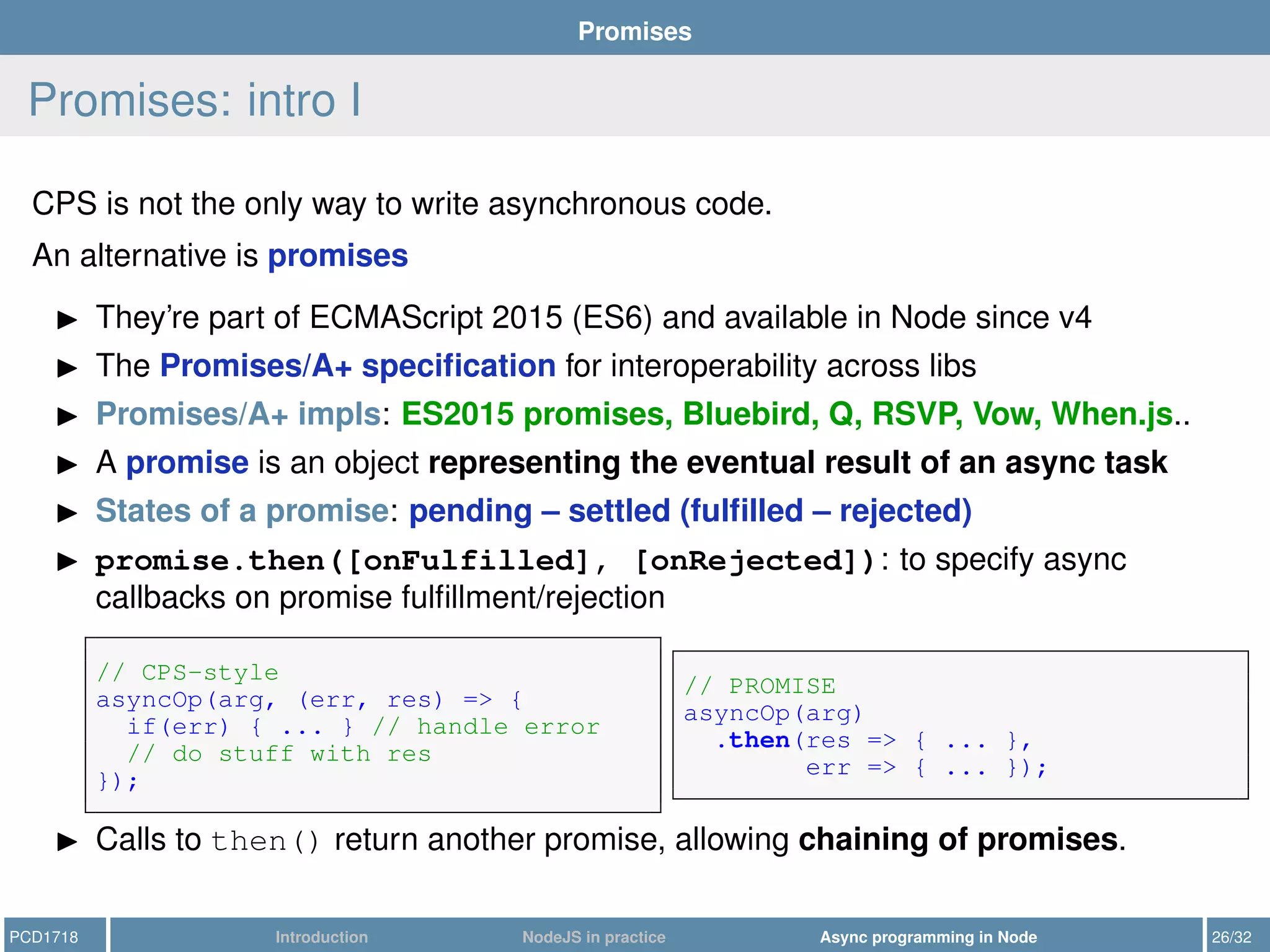 Promises
Promises: intro I
CPS is not the only way to write asynchronous code.
An alternative is promises
They’re part of ECMAScript 2015 (ES6) and available in Node since v4
The Promises/A+ speciﬁcation for interoperability across libs
Promises/A+ impls: ES2015 promises, Bluebird, Q, RSVP, Vow, When.js..
A promise is an object representing the eventual result of an async task
States of a promise: pending – settled (fulﬁlled – rejected)
promise.then([onFulfilled], [onRejected]): to specify async
callbacks on promise fulﬁllment/rejection
// CPS-style
asyncOp(arg, (err, res) => {
if(err) { ... } // handle error
// do stuff with res
});
// PROMISE
asyncOp(arg)
.then(res => { ... },
err => { ... });
Calls to then() return another promise, allowing chaining of promises.
PCD1718 Introduction NodeJS in practice Async programming in Node 26/32
 