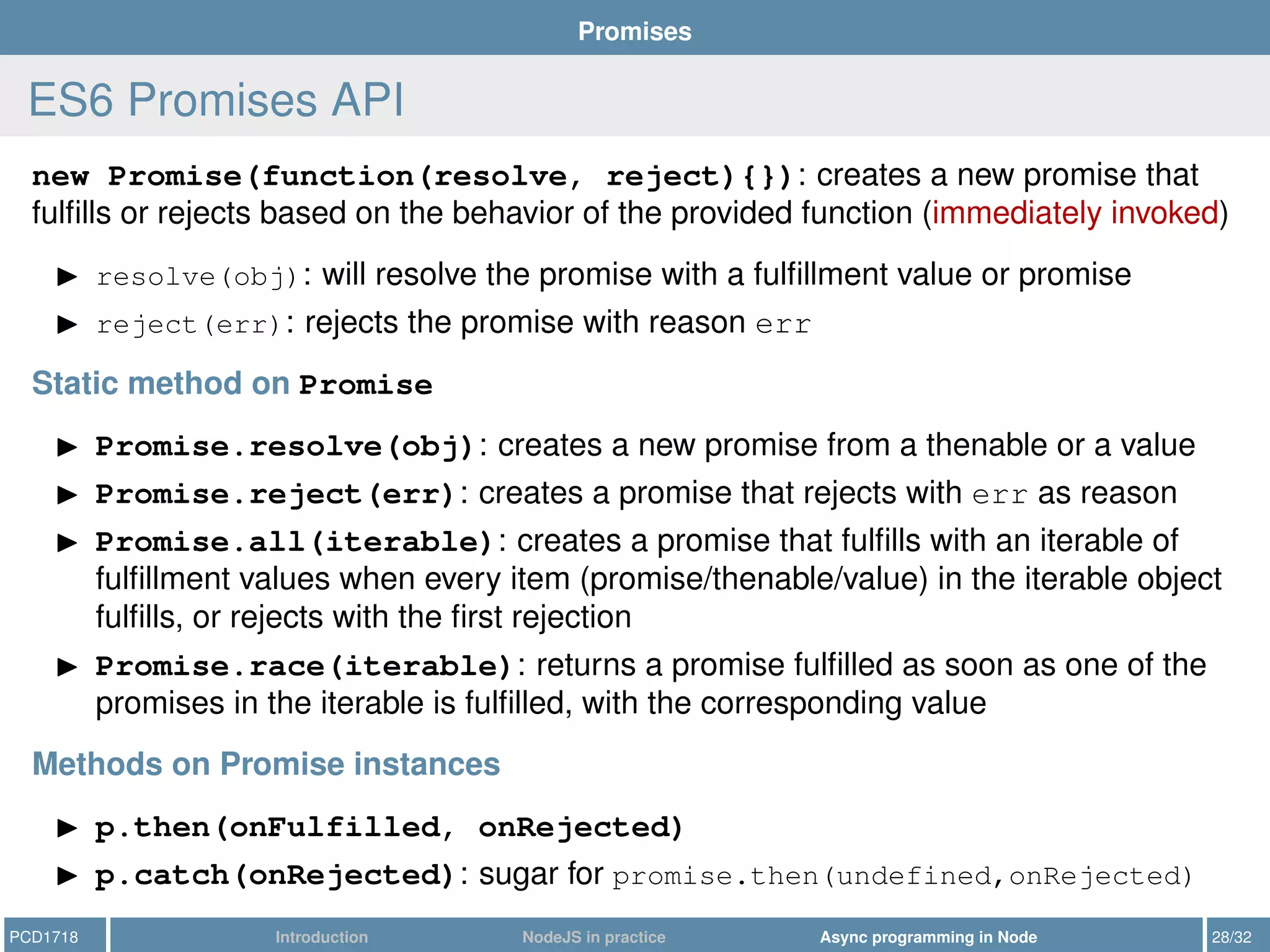 Promises
ES6 Promises API
new Promise(function(resolve, reject){}): creates a new promise that
fulﬁlls or rejects based on the behavior of the provided function (immediately invoked)
resolve(obj): will resolve the promise with a fulﬁllment value or promise
reject(err): rejects the promise with reason err
Static method on Promise
Promise.resolve(obj): creates a new promise from a thenable or a value
Promise.reject(err): creates a promise that rejects with err as reason
Promise.all(iterable): creates a promise that fulﬁlls with an iterable of
fulﬁllment values when every item (promise/thenable/value) in the iterable object
fulﬁlls, or rejects with the ﬁrst rejection
Promise.race(iterable): returns a promise fulﬁlled as soon as one of the
promises in the iterable is fulﬁlled, with the corresponding value
Methods on Promise instances
p.then(onFulfilled, onRejected)
p.catch(onRejected): sugar for promise.then(undefined,onRejected)
PCD1718 Introduction NodeJS in practice Async programming in Node 28/32
 