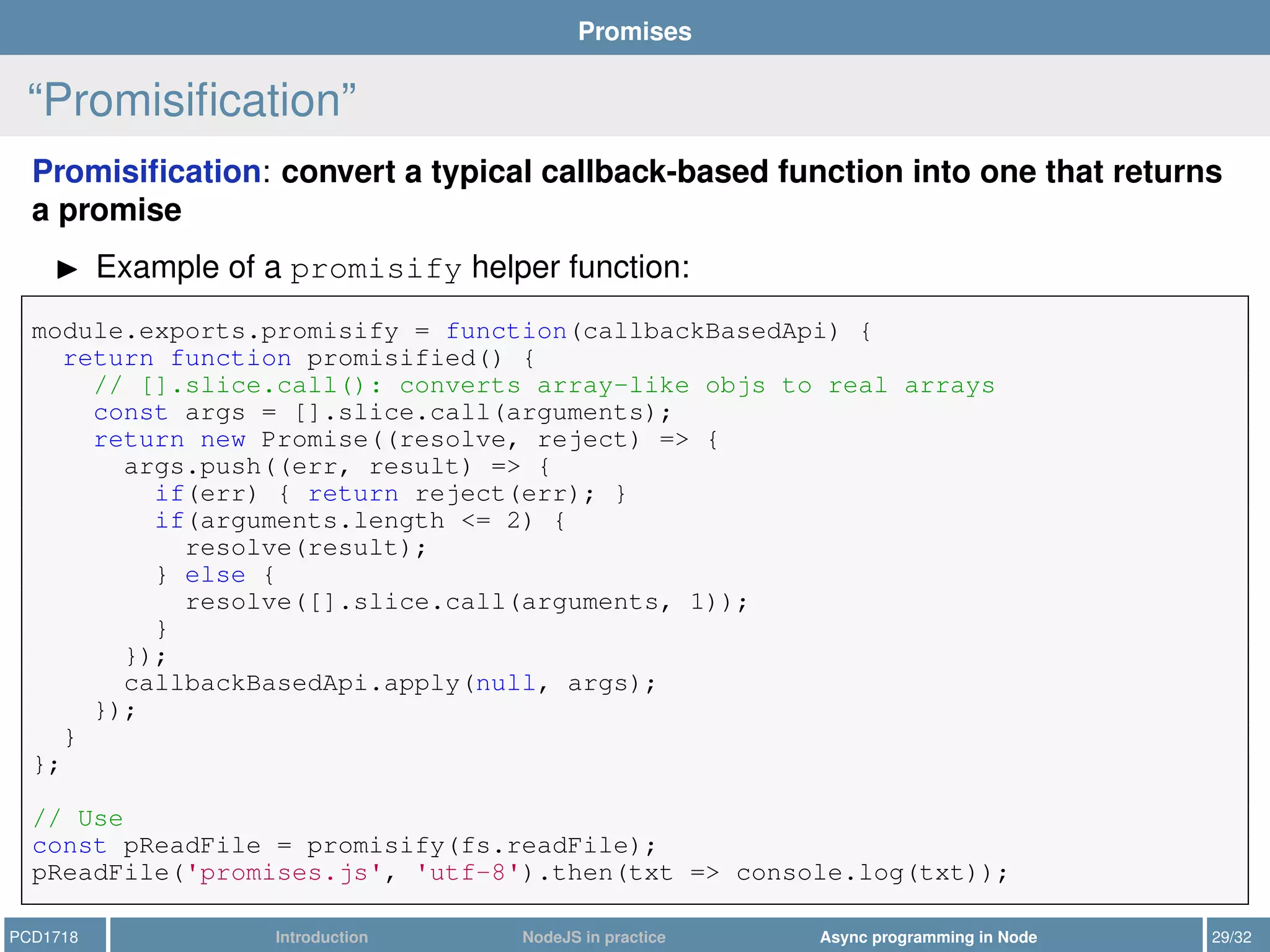 Promises
“Promisiﬁcation”
Promisiﬁcation: convert a typical callback-based function into one that returns
a promise
Example of a promisify helper function:
module.exports.promisify = function(callbackBasedApi) {
return function promisified() {
// [].slice.call(): converts array-like objs to real arrays
const args = [].slice.call(arguments);
return new Promise((resolve, reject) => {
args.push((err, result) => {
if(err) { return reject(err); }
if(arguments.length <= 2) {
resolve(result);
} else {
resolve([].slice.call(arguments, 1));
}
});
callbackBasedApi.apply(null, args);
});
}
};
// Use
const pReadFile = promisify(fs.readFile);
pReadFile('promises.js', 'utf-8').then(txt => console.log(txt));
PCD1718 Introduction NodeJS in practice Async programming in Node 29/32
 