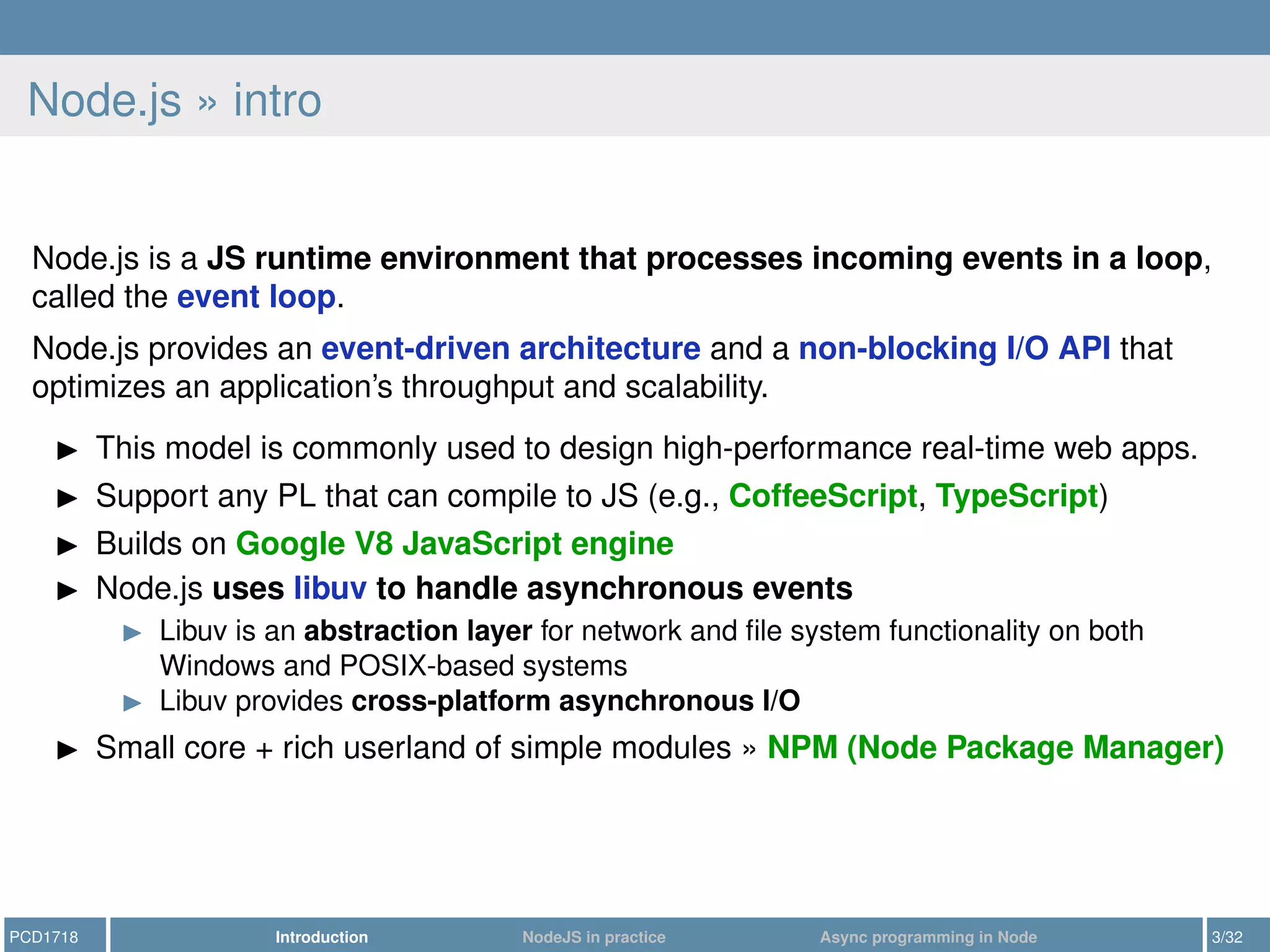 Node.js » intro
Node.js is a JS runtime environment that processes incoming events in a loop,
called the event loop.
Node.js provides an event-driven architecture and a non-blocking I/O API that
optimizes an application’s throughput and scalability.
This model is commonly used to design high-performance real-time web apps.
Support any PL that can compile to JS (e.g., CoffeeScript, TypeScript)
Builds on Google V8 JavaScript engine
Node.js uses libuv to handle asynchronous events
Libuv is an abstraction layer for network and ﬁle system functionality on both
Windows and POSIX-based systems
Libuv provides cross-platform asynchronous I/O
Small core + rich userland of simple modules » NPM (Node Package Manager)
PCD1718 Introduction NodeJS in practice Async programming in Node 3/32
 
