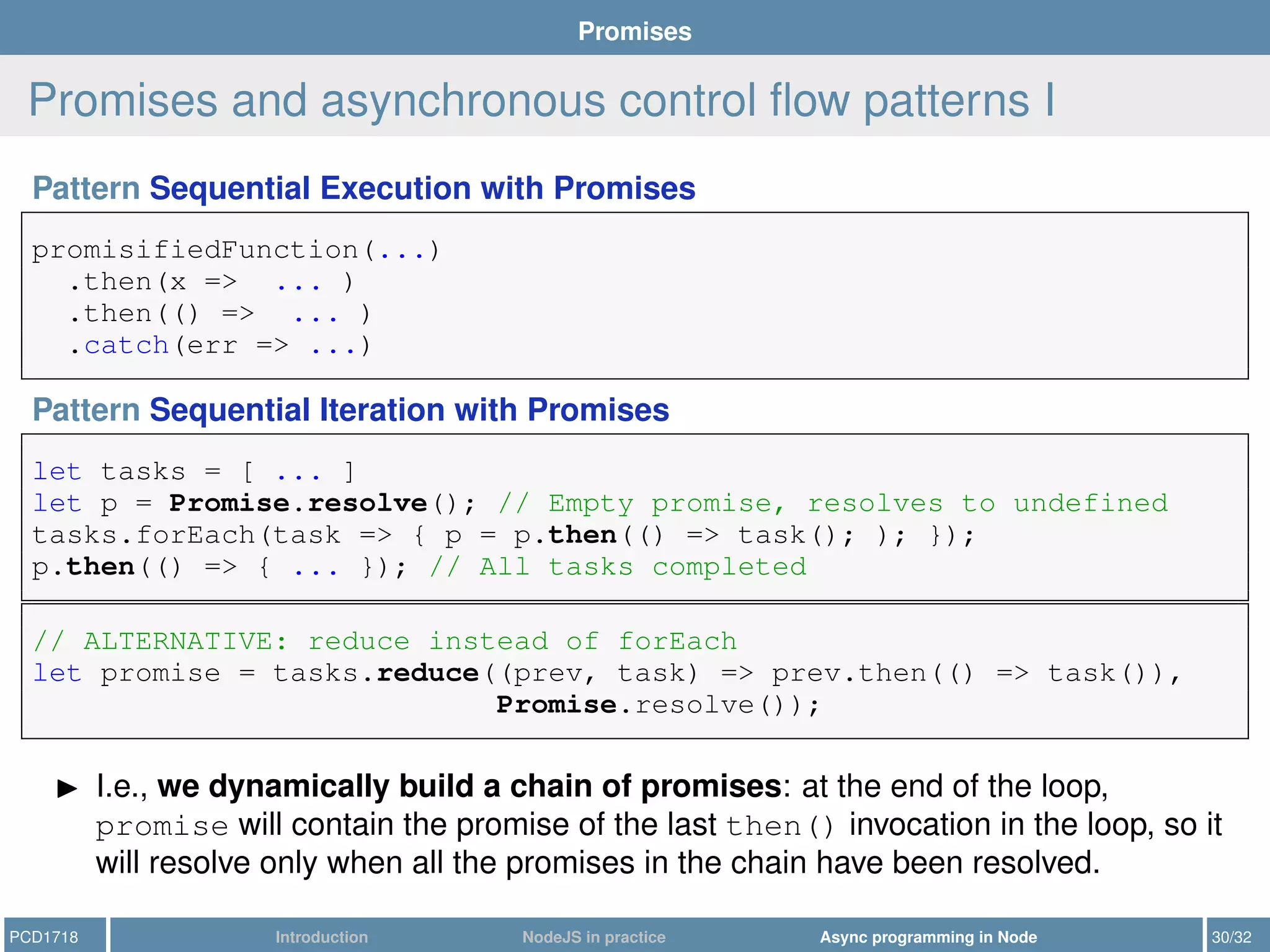 Promises
Promises and asynchronous control ﬂow patterns I
Pattern Sequential Execution with Promises
promisifiedFunction(...)
.then(x => ... )
.then(() => ... )
.catch(err => ...)
Pattern Sequential Iteration with Promises
let tasks = [ ... ]
let p = Promise.resolve(); // Empty promise, resolves to undefined
tasks.forEach(task => { p = p.then(() => task(); ); });
p.then(() => { ... }); // All tasks completed
// ALTERNATIVE: reduce instead of forEach
let promise = tasks.reduce((prev, task) => prev.then(() => task()),
Promise.resolve());
I.e., we dynamically build a chain of promises: at the end of the loop,
promise will contain the promise of the last then() invocation in the loop, so it
will resolve only when all the promises in the chain have been resolved.
PCD1718 Introduction NodeJS in practice Async programming in Node 30/32
 