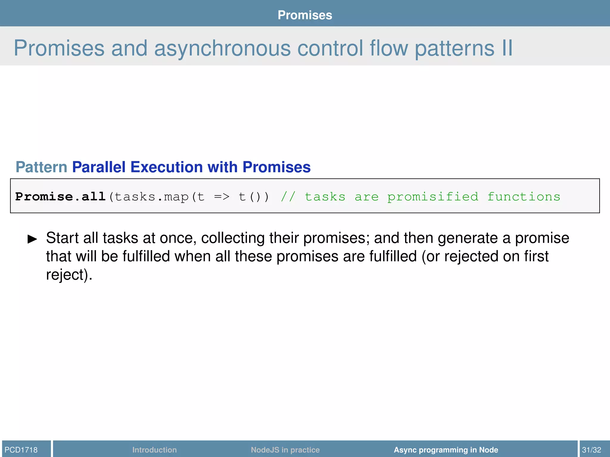 Promises
Promises and asynchronous control ﬂow patterns II
Pattern Parallel Execution with Promises
Promise.all(tasks.map(t => t()) // tasks are promisified functions
Start all tasks at once, collecting their promises; and then generate a promise
that will be fulﬁlled when all these promises are fulﬁlled (or rejected on ﬁrst
reject).
PCD1718 Introduction NodeJS in practice Async programming in Node 31/32
 
