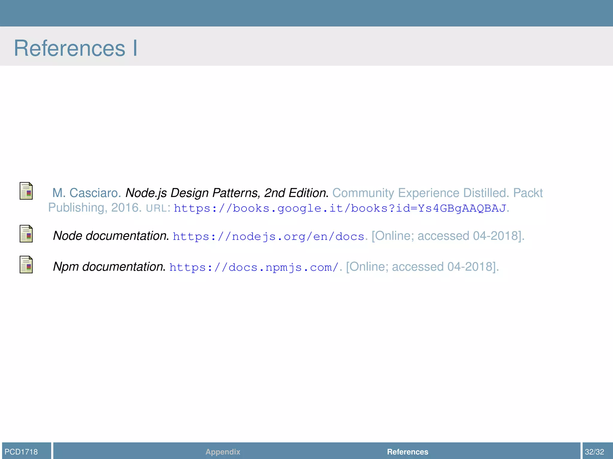 References I
M. Casciaro. Node.js Design Patterns, 2nd Edition. Community Experience Distilled. Packt
Publishing, 2016. URL: https://books.google.it/books?id=Ys4GBgAAQBAJ.
Node documentation. https://nodejs.org/en/docs. [Online; accessed 04-2018].
Npm documentation. https://docs.npmjs.com/. [Online; accessed 04-2018].
PCD1718 Appendix References 32/32
 