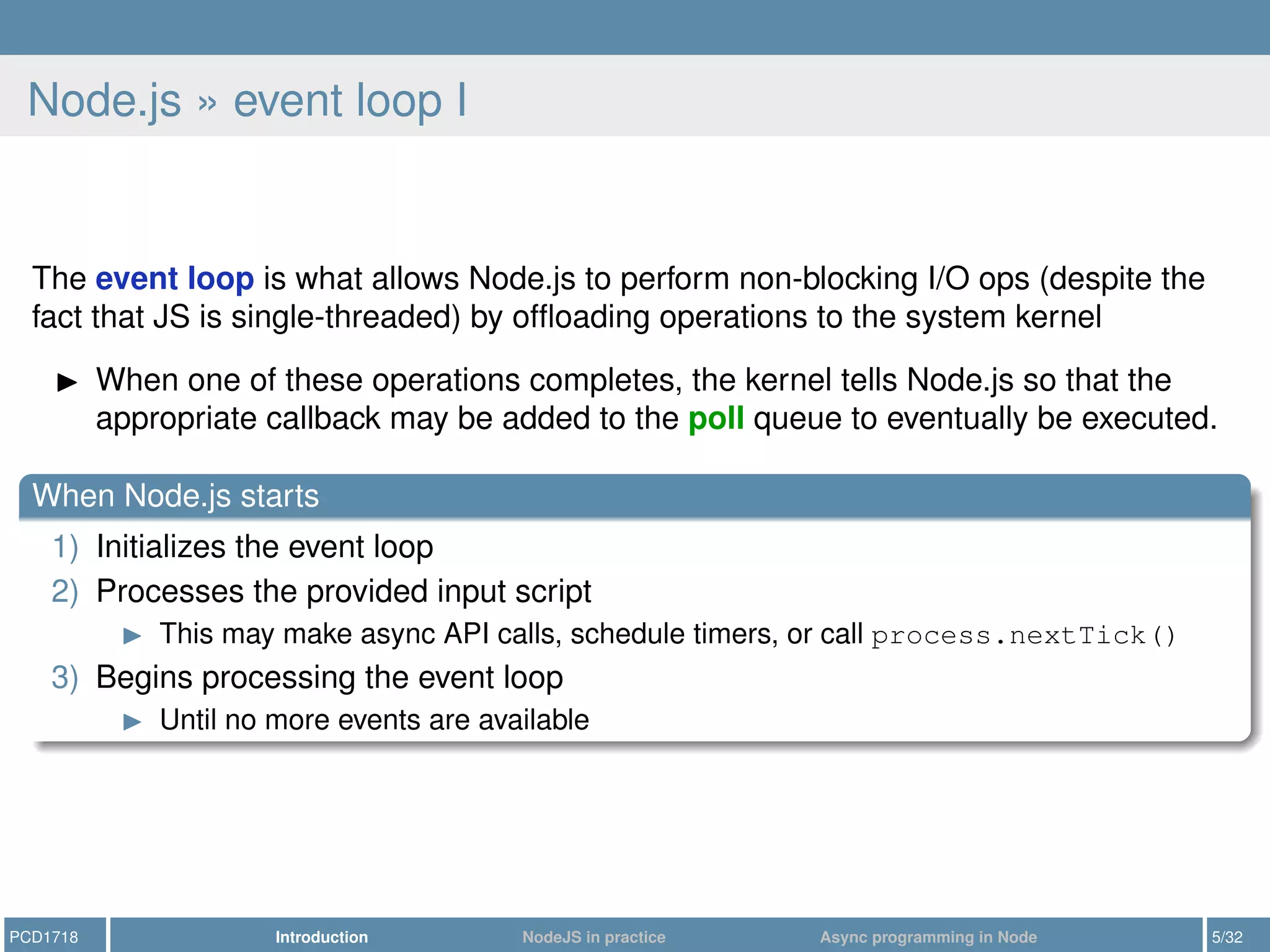 Node.js » event loop I
The event loop is what allows Node.js to perform non-blocking I/O ops (despite the
fact that JS is single-threaded) by ofﬂoading operations to the system kernel
When one of these operations completes, the kernel tells Node.js so that the
appropriate callback may be added to the poll queue to eventually be executed.
When Node.js starts
1) Initializes the event loop
2) Processes the provided input script
This may make async API calls, schedule timers, or call process.nextTick()
3) Begins processing the event loop
Until no more events are available
PCD1718 Introduction NodeJS in practice Async programming in Node 5/32
 