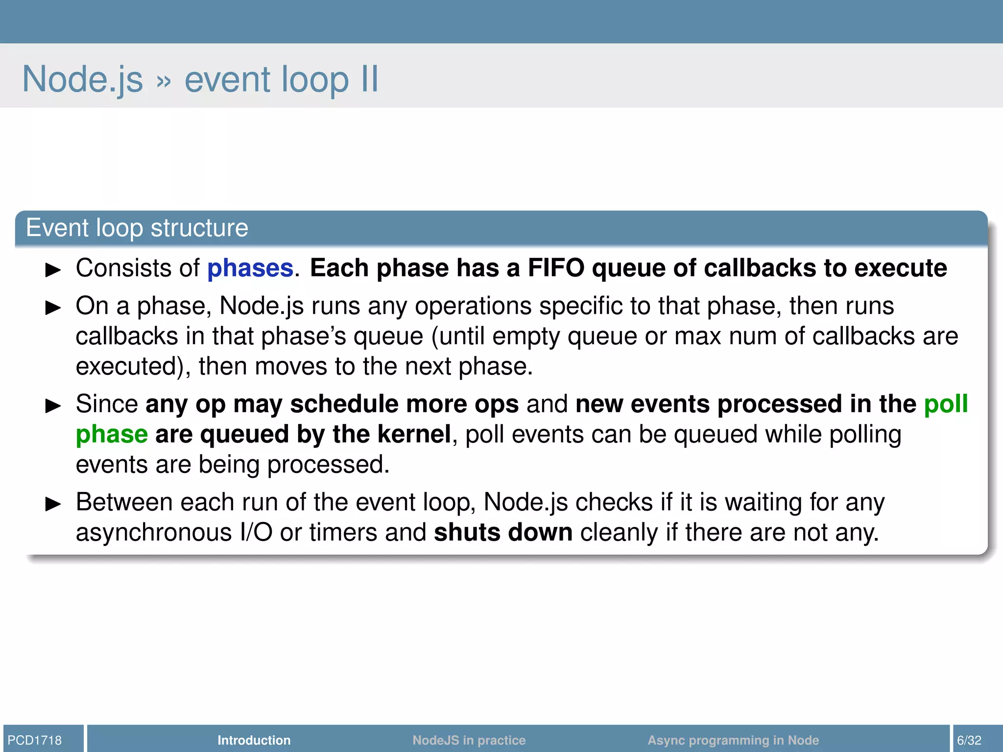 Node.js » event loop II
Event loop structure
Consists of phases. Each phase has a FIFO queue of callbacks to execute
On a phase, Node.js runs any operations speciﬁc to that phase, then runs
callbacks in that phase’s queue (until empty queue or max num of callbacks are
executed), then moves to the next phase.
Since any op may schedule more ops and new events processed in the poll
phase are queued by the kernel, poll events can be queued while polling
events are being processed.
Between each run of the event loop, Node.js checks if it is waiting for any
asynchronous I/O or timers and shuts down cleanly if there are not any.
PCD1718 Introduction NodeJS in practice Async programming in Node 6/32
 