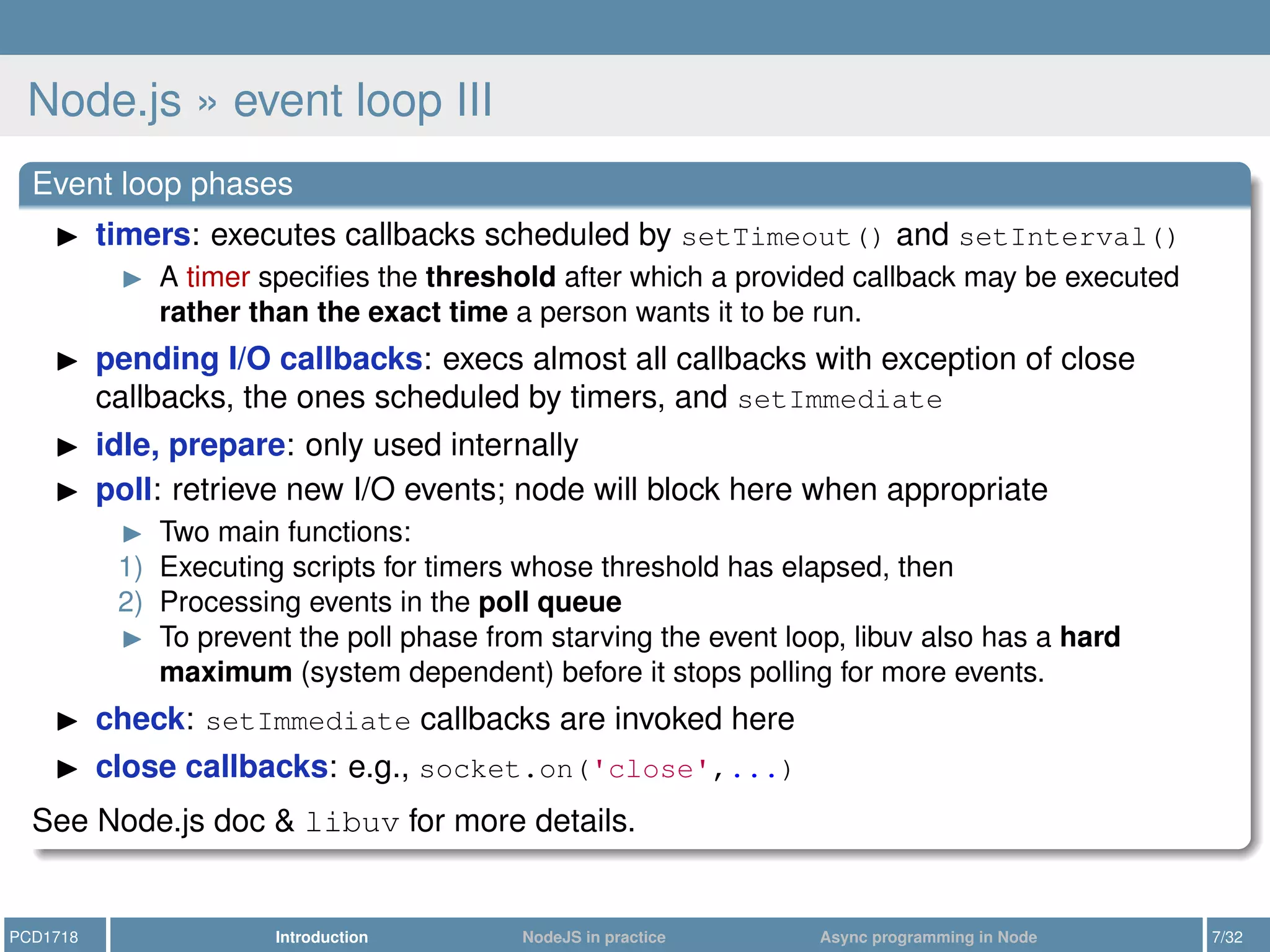 Node.js » event loop III
Event loop phases
timers: executes callbacks scheduled by setTimeout() and setInterval()
A timer speciﬁes the threshold after which a provided callback may be executed
rather than the exact time a person wants it to be run.
pending I/O callbacks: execs almost all callbacks with exception of close
callbacks, the ones scheduled by timers, and setImmediate
idle, prepare: only used internally
poll: retrieve new I/O events; node will block here when appropriate
Two main functions:
1) Executing scripts for timers whose threshold has elapsed, then
2) Processing events in the poll queue
To prevent the poll phase from starving the event loop, libuv also has a hard
maximum (system dependent) before it stops polling for more events.
check: setImmediate callbacks are invoked here
close callbacks: e.g., socket.on('close',...)
See Node.js doc & libuv for more details.
PCD1718 Introduction NodeJS in practice Async programming in Node 7/32
 