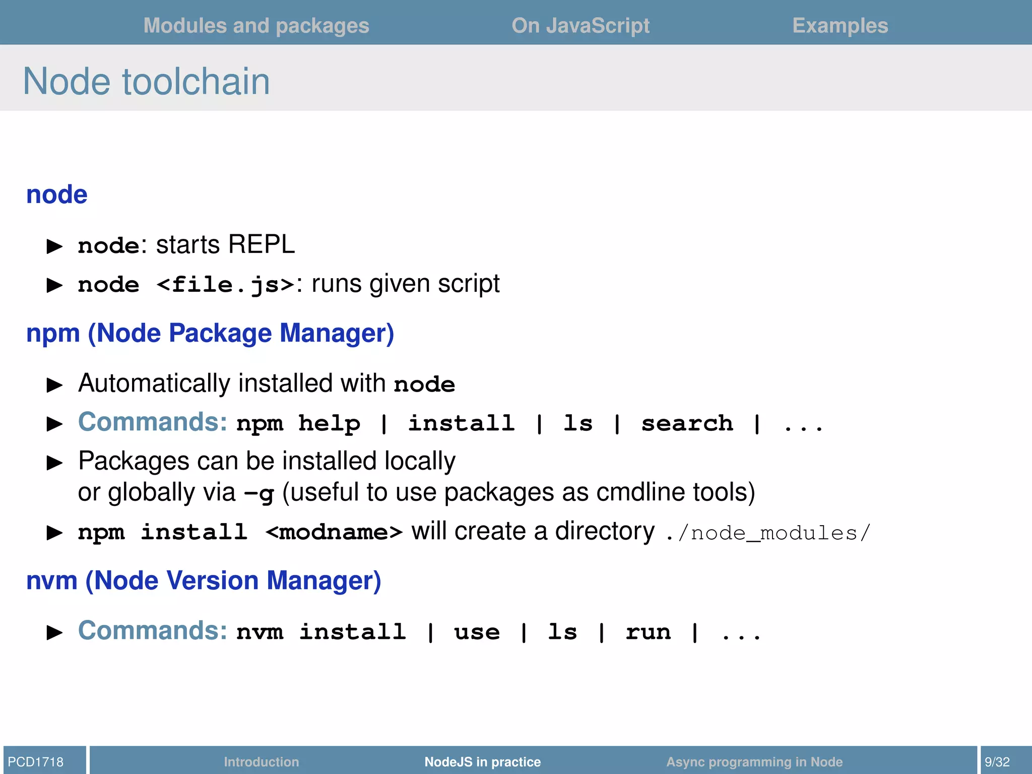 Modules and packages On JavaScript Examples
Node toolchain
node
node: starts REPL
node <file.js>: runs given script
npm (Node Package Manager)
Automatically installed with node
Commands: npm help | install | ls | search | ...
Packages can be installed locally
or globally via -g (useful to use packages as cmdline tools)
npm install <modname> will create a directory ./node_modules/
nvm (Node Version Manager)
Commands: nvm install | use | ls | run | ...
PCD1718 Introduction NodeJS in practice Async programming in Node 9/32
 